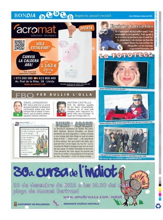 dimecres 19 de desembre de 2012
                                                                                                                                                                                    Avui felicitem totes les EVA




                                                                                     OFERTA
                                                                                                                                                       Envia’ns la teva foto




                                                                                                                        © Foto: sherrie smith
                      VOLS
                   ESTALVIAR?

    CANVIA
  LA CALDERA                        Per
     ARA!                       1.143 €




                                                                                                         cr3ativa.com
           Amb instal·lació
                                  23,73 €
     professional completa          al mes

973 260 580        615 800 400
Av. Prat de la Riba, 18 · Lleida
       www.acromat.cat                               Consulteu condicions de l’oferta. Preu sense IVA.
                                                               Possibilitat de finançament.

                                                                                                                                      Moltes felicitats de la teva fam
                                                                                                                                                                        ília!




FBO                           F E R       B U L L I R                    L ’ O L L A

          ORIOL JUNQUERAS                                       ANTONI CASTELLÀ
          ERC tanca amb CiU un acord                            Amb les darreres pujades
          de governabilitat i la federació                      de les taxes universitàries,
          nacionalista podrà anar amb                           Catalunya és el novè país
          tranquil·litat al debat d’inves-                      europeu amb l’educació su-
 +        tidura, que es podria celebrar
          aquesta mateixa setmana.                    -         perior més cara d’Europa i el
                                                                quart de l’Europa dels 15.

                                                                                                                                                                                                                    !
                                                                                                                                                                                e de la casa. De tota la Family Trap
                                                                                                                                        Moltes felicitats Adrià, el més pequ


                                             La felicitació nadalenca de Twitter del presi-
                                             dent regional, Ignacio González, va deixar
                                             perplexos els seus seguidors. L’enllaç conduïa
                                             a una imatge dels Reis Mags en ​​       què es podia
                                             llegir al final: “...Volien sexe ... i els vaig donar
                                             la teva adreça. Així que posa’t les piles, per-
                                             què són tres i un és negre, ha, ha, ha”. La Co-
                                             munitat de Madrid assegurà que era un error
                                             del seu equip. El mateix González va escriure:
                                             “Una persona del meu equip ha punxat per
                                             error en un enllaç i s’ha publicat un tuit que no                                        L’Agrupació de Pessebristes col∙l
                                                                                                                                                                         oca un pessebre a la Seu Vella
                                             és meu. Disculpeu”. A tot n’hi diuen errada...
                                                                                                                                         Vols felicitar algú? Envia’ns la foto a agenda@bondia.cat
 