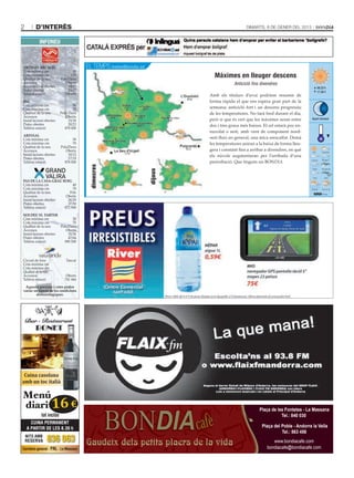2       d’interès                                                                                                          Dimarts, 8 De gener Del 2013


           INFONEU



OrdinO arcalís                         EL TEMPS meteo@bondia.ad
Cota mínima cm                   50
Cota màxima cm
Qualitat de la neu
                                130
                         Pols/Dura
                                                                                                          Màximes en lleuger descens
Accessos                    Oberts                                                                                   Anticicló fins divendres
Instal·lacions obertes        14/15                                                                                                                              08.23 h
Pistes obertes                23/27                                                                                                                              17.38 h
Telèfon estació            739 600                                                                      Amb els titulars d’avui podríem resumir de
                                                                                                 0/10
Pal                                                                                                     forma ràpida el que ens espera gran part de la
Cota mínima cm                    50
Cota màxima cm                    70                       1/12           0/11                          setmana: anticicló fort i un descens progressiu
Qualitat de la neu       Pols/ Dura                                                                     de les temperatures. No farà fred durant el dia,
Accessos                     Oberts
Instal·lacions obertes         15/18
                                                   2/13            1/12
                                                                                          2/8           però sí que és cert que les màximes seran entre       Quart minvant
Pistes obertes                 20/23                               2/15                                 dos i tres graus més baixes. El cel estarà poc en-
Telèfon estació             878 000                 2/16
                                                                                                        nuvolat o serè, amb vent de component nord-
arinsal
Cota mínima cm                   50                                                                     oest fluix en general, una mica reescalfat. Demà
Cota màxima cm                   70                0/17                                                 les temperatures aniran a la baixa de forma lleu-
Qualitat de la neu       Pols/Dura
Accessos                    Oberts                                                              -5/12   gera i constant fins a arribar a divendres, en què
Instal·lacions obertes        10/12                        -1/19
                                                                                                        els núvols augmentaran per l’arribada d’una
Pistes obertes                17/19
Telèfon estació            878 000                                                                      pertorbació. Que tinguin un BONDIA.
                                        dimecres




                                                                                 dijous



Pas de la casa-grau rOig
Cota mínima cm              40
Cota màxima cm              70
Qualitat de la neu        Pols
Accessos                Oberts
Instal·lacions obertes   26/29
Pistes obertes           37/50
Telèfon estació        872 900
sOldeu el tarter
Cota mínima cm                 30
Cota màxima cm                 70
Qualitat de la neu     Pols/Dura
Accessos                  Oberts
Instal·lacions obertes      35/36
Pistes obertes              47/64
Telèfon estació          890 500



Circuit de fons              Tancat
Cota mínima cm                    -
Cota màxima cm                    -
Qualitat de la neu                -
Accessos                     Oberts
Telèfon estació             741 444
 aquesta previsió i cotes poden
variar en funció de les condicions
        meteorològiques.




 Cuina casolana
amb un toc italià

Menú
diari 16 €                                                                                                                         Plaça de les Fontetes - La Massana
            tot inclòs                                                                                                                        Tel.: 840 030
      CUINA PERMANENT
    A PARTIR DE LES 8.30 h                                                                                                          Plaça del Poble - Andorra la Vella
                                                                                                                                              Tel.: 863 456
    NITS AMB
    RESERVA     836 063                Gaudeix dels petits plaers de la vida                                                              www.bondiacafe.com
Carretera general · PAL · La Massana                                                                                                   bondiacafe@bondiacafe.com
 