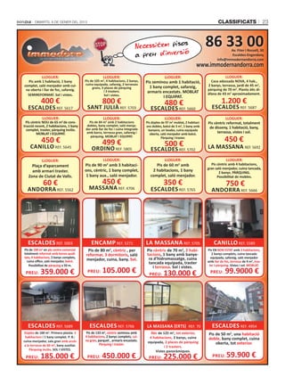 DIMARTS, 8 DE GENER DEL 2013                                                                                               CLASSIFICATS                        23



                                                                            Necessitem piso
                                                                                            s                               86 33 00
                                                                            a preu d'inversió
                                                                                                                                          Av. Fiter i Rossell, 30
                                                                                                                                           Escaldes-Engordany
                                                                                                                                   info@immodernandorra.com
                                                                                                                      www.immodernandorra.com
             LLOGUER:                                LLOGUER:                                  LLOGUER:                                  LLOGUER:
  Pis amb 1 habitació, 1 bany            Pis de 105 m2, 4 habitacions, 2 banys,   Pis seminou amb 1 habitació,                Casa adossada NOVA, 4 hab.,
complet, saló menjador amb cui-          cuina equipada, safareig, 2 terrasses                                              2 banys, terrassa, jardí de 45 m2,
                                              grans, 3 places de pàrquing           1 bany complet, safareig,
 na oberta i llar de foc, safareig.                                                                                         pàrquing de 70 m2. Planta àtic di-
                                                      i 3 trasters.                armaris encastats. MOBLAT                àfana de 43 m2 aproximadament.
  SEMIREFORMAT. Sol i vistes.                         Sol i vistes.
                                                                                           I EQUIPAT.
            400 €                                    800 €                                     480 €                                  1.200 €
   ESCALDES REF. 5617                     SANT JULIÀ REF. 5703                       ESCALDES REF. 5660                        ESCALDES REF. 5687
             LLOGUER:                                LLOGUER:                                  LLOGUER:                                LLOGUER:
  Pis cèntric NOU de 65 m2 de cons-        Pis de 84 m2 amb 2 habitacions         Pis dúplex de 97 m2 moblat, 2 habitaci-   Pis cèntric reformat, totalment
trucció recent, 2 habitacions, 1 bany     dobles, bany complet, saló menja-       ons dobles, balcó de 3 m2, 1 bany amb
                                         dor amb llar de foc i cuina integrada                                               de disseny, 1 habitació, bany,
  complet, traster, pàrquing inclòs.                                                banyera, un lavabo, cuina equipada
         MOBLAT I EQUIPAT.                amb barra, terrassa gran, safareig i       oberta, saló menjador amb balcó.
                                                                                                                                  terrassa, vistes i sol.

                                                                                                                                        450 €
                                            pàrquing. MOBLAT I EQUIPAT.
            450 €                                    499 €
                                                                                             Pàrquing i traster.

                                                                                               500 €
    CANILLO REF. 5645                        ORDINO REF. 5805                        ESCALDES REF. 5702                     LA MASSANA REF. 5692

             LLOGUER:                                LLOGUER:                                  LLOGUER:                                  LLOGUER:
     Plaça d’aparcament                  Pis de 90 m amb 3 habitaci-
                                                          2
                                                                                        Pis de 60 m amb  2                     Pis cèntric amb 4 habitacions,
                                                                                                                            gran saló menjador, cuina tancada,
     amb armari traster.                 ons, cèntric, 1 bany complet,                2 habitacions, 1 bany                         2 banys. PÀRQUING.
   Zona de Ciutat de Valls.               1 bany aux., saló menjador.                complet, saló menjador.                       Possibilitat de mobles.
              60 €                                   450 €                                    350 €                                      750 €
  ANDORRA REF. 5562                        MASSANA REF. 4706                         ESCALDES REF. 5765                       ANDORRA REF. 5666




   ESCALDES REF. 5003                        ENCAMP REF. 5271                     LA MASSANA REF. 5705                          CANILLO REF. 5589
Pis de 100 m2 en ple centre comercial     Pis de 80 m2, cèntric , per             Pis cèntric de 70 m2, 2 habi-             Pis EN BON ESTAT amb 3 habitacions,
totalment reformat amb bones quali-      reformar, 3 dormitoris, saló             tacions, 1 bany amb banye-                   2 banys complets, cuina tancada
tats, 4 habitacions, 2 banys complets,                                             ra d’hidromassatge, cuina                  equipada, safareig, saló menjador
  cuina oﬃce, saló menjador, balcó.      menjador, cuina, bany. Sol.                                                        amb llar de foc, terrassa de 9 m2, tras-
                                                                                   tancada equipada, traster                 ter i pàrquing. Vistes i sol. MOBLAT.
   Possibilitat de pàrquing a 50 m.
                                                                                     i terrassa. Sol i vistes.
 PREU:      359.000 €                     PREU:      105.000 €                      PREU:     130.000 €                       PREU:      99.9000 €




   ESCALDES REF. 5689                       ESCALDES REF. 5766                    LA MASSANA (ERTS) REF. 70                    ESCALDES REF. 4954
Dúplex de 100 m . Primera planta: 3
                 2
                                         Pis de 133 m , cèntric seminou amb
                                                      2
                                                                                     Àtic de 125 m2, tot exterior,          Pis de 50 m2, una habitació
 habitacions i 1 bany complet. P. B.:    4 habitacions, 2 banys complets, cui-      4 habitacions, 2 banys, cuina
                                         na gran, parquet , armaris encastats.                                              doble, bany complet, cuina
cuina-menjador, sala gran amb accés                                                equipada, 2 places de pàrquing
a la terrassa de 60 m2, bany auxiliar.             Pàrquing i traster.                                                          oberta, tot exterior.
                                                                                              i 2 trasters.
    Pàrquing inclòs. SOL I VISTES.                                                      Vistes panoràmiques.
 PREU:      185.000 €                     PREU:      450.000 €                      PREU:     225.000 €                        PREU:      59.900 €
 
