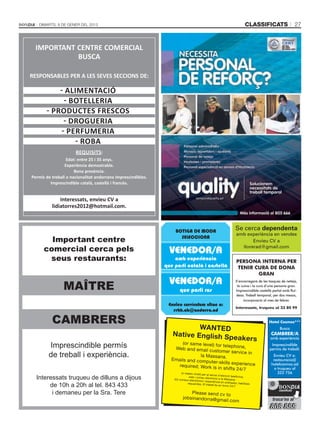 Dimarts, 8 de gener del 2013                                                                                                classificats                  27



  IMPORTANT CENTRE COMERCIAL
            BUSCA

RESPONSABLES PER A LES SEVES SECCIONS DE:

           - Alimentació
             - Botelleria
       - Productes frescos
             - Drogueria
            - Perfumeria
                - Roba
                      Requisits:
                  Edat: entre 25 i 35 anys.
                 Experiència demostrable.
                      Bona presència.
Permís de treball o nacionalitat andorrana imprescindibles.
         Imprescindible català, castellà i francès.


              Interessats, envieu CV a
          lidiatorres2012@hotmail.com.



                                                                   BOTIGA DE MODA                                      Se cerca dependenta
                                                                                                                        amb experiència en vendes
        Important centre                                             SELECCIONA
                                                                                                                               Envieu CV a
      comercial cerca pels                                      VENEDOR/A
                                                                                                                          llorerad@gmail.com

       seus restaurants:                                          amb experiència                                       PERSONA INTERNA PER
                                                              que parli català i castellà                                TENIR CURA DE DONA
                                                                                                                                GRAN
                                                                VENEDOR/A
                MAÎTRE
                                                                                                                       S’encarregarà de les tasques de neteja,
                                                                                                                        la cuina i la cura d’una persona gran.
                                                                      que parli rus                                    Imprescindible castellà parlat amb fluï-
                                                                                                                       desa. Treball temporal, per dos mesos,
                                                                                                                            incorporació al mes de febrer.
                                                               Envieu currículum vitae a:
                                                                                                                       Interessats, truqueu al 33 80 99
                                                                 rrhh.ab@andorra.ad

          CAMBRERS                                                                                                                          Hotel Cosmos***
                                                                         WANTED                                                                    Busca
                                                                 Native English Sp                                                            cambrer/a
                                                                                   eakers                                                    amb experiència

        Imprescindible permís                                         (or same level) for
                                                                  Web and email cu
                                                                                          telephone,                                          Imprescindible
                                                                                                                                             permís de treball.
                                                                                     stomer service in
        de treball i experiència.                                             la Massana.
                                                                 Emails and compu
                                                                                                                                               Envieu CV a:
                                                                                                                                               restauracio@
                                                                                   ter-skills experienc
                                                                    required; Work is in                e                                     hotelcosmos.ad
                                                                                          shifts 24/7                                           o truqueu al
                                                                       (o mateix nivell) per
                                                                                              al servei d'atenció
                                                                                                                                                  322 756
  Interessats truqueu de dilluns a dijous                                    web i correu electr
                                                                  Els correus electròni
                                                                                                                    telefònica,
                                                                                                   ònic a la Massana.
                                                                                        cs i experiència en
                                                                                                              ordinador, habilita
       de 10h a 20h al tel. 843 433                                         requerides. El trebal
                                                                                                    l és en tor ns 24/7.          ts


        i demaneu per la Sra. Tere                                           Please send cv to
                                                                         jobsinandorra@gm
                                                                                          ail.com
 