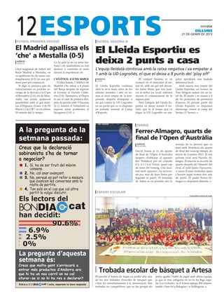 12
 futbol primera divisió                                               futbol segona b
                                                                                                                                                             dilluns
                                                                                                                                                21 DE gener DE 2013



El Madrid apallissa els                                              El Lleida Esportiu es
‘che’ a Mestalla (0-5)
 agències
 valència                          La 2a part ja no va tenir his-
                                   tòria i els madridistes es van
                                                                     deixa 2 punts a casa
Lliçó magistral de futbol del      dedicar a controlar el matx       L’equip lleidatà continua amb la ratxa negativa i va empatar a
Reial Madrid a Mestalla, on        davant la impotència che.
va apallissar els che sense con-
                                                                     1 amb la UD Logroñés, el que el deixa a 8 punts del ‘play off’
templacions (0-5) en una pri-      L’atlético, a 8 del Barça          redacció                            El conjunt lleidatà es va        patar aprofitant una badada
                                                                      lleida
mera part per emmarcar.               D’altra banda, l’Atlético de                                     avançar en el marcador al mi-       defensiva local.
   Si algú es pensava que els      Madrid s’ha situat a 8 punts      El Lleida Esportiu continua       nut 62, amb un gol del davan-          Amb aquest nou empat del
valencianistes es podrien re-      del Barça després de superar      amb la seva mala ratxa de les     ter Jaime Mata, que feia justí-     Lleida Esportiu, els homes de
venjar de la derrota a la Copa     el Levante al Vicente Calde-      últimes jornades i ahir va su-    cia al millor joc local, sobretot   Toni Seligrat sumen ara un to-
al Bernabéu (2-0), els de Mou-     rón (2-0). Tanmateix, el Depor    mar el novè empat de la tem-      durant el començament de la         tal de 30 punts i se situen a 8
rinho van esvair qualsevol         és ara el cuer de primera des-    porada, després d’empatar a       segona part.                        de les posicions de promoció
possibilitat amb el gol mati-      prés de perdre amb l’Osasuna      un gol contra la UD Logroñés         Però l’alegria del Lleida Es-    d’ascens. El pròxim partit del
ner d’Higuaín i 4 més -2 de Di     (2-1), mentre el Valladolid va    en un partit que es va disputar   portiu va durar només 8 mi-         Lleida Esportiu es disputarà
Maria i 2 de CR7- en els últims    superar sense problemes el        en jornada matinal al Camp        nuts, que és el temps que va        diumenge vinent al camp del
10 minuts del 1r temps.            Saragossa (2-0).                  d’Esports.                        trigar la UD Logroñés en em-        Sestao (17 hores).



                                                                                                       tennis
   A la pregunta de la                                                                                 Ferrer-Almagro, quarts de
   setmana passada:                                                                                    final de l’Open d’Austràlia
                                                                                                        agències                           revenja de la derrota que va
   Creus que la declaració                                                                              melbourne

                                                                                                       David Ferrer ja és als quarts
                                                                                                                                           tenir amb Nishikori als quarts
                                                                                                                                           de final del torneig olímpic de
   sobiranista s’ha de tornar                                                                          de final de l’Open d’Austràlia      tennis de Londres 2012. El seu

   a negociar?                                                                                         després d’eliminar el japonès
                                                                                                       Kei Nishikori per un còmode
                                                                                                                                           pròxim rival serà Nicolás Al-
                                                                                                                                           magro. El murcià va accedir als
      	 1.	Sí, ha de ser fruit del màxim                                                               6-2, 6-1 i 6-4. Ferrer, quart cap   quarts després de l’abandó del
           consens.                                                                                    de sèrie del torneig, s’ha mos-     rival, el serbi Janko Tipsaveric,
                                                                                                       trat molt superior i ha necessi-    a causa d’unes molèsties quan
      	 2. No, cal anar avançant.                                                                      tat poc més de dues hores per       s’havien jugat només dos sets
      	 3.	No, perquè es pot refer a mesura                                                            liquidar el partit. El temnista     de partit. El partit Ferrer-Al-
           que avancen les converses amb la                                                            de Xàbia es va prendre així la      magro es disputarà dimarts.
           resta de partits.
      	 4.	Tan sols en el cas que cal altre
           partit la vulgui discutir.                                esport escolar

   Els lectors del
                                                                                                                                                       ajuntament d’artesa de segre




   BONDIA                                       cat
   han decidit:
            90.6%
      6.9%
     2.5%
    0%
   La pregunta d’aquesta
   setmana és:
  Creus que molta gent s’arriscarà a
  entrar més productes d’Andorra ara
  que hi ha un nou carril on no cal
                                                                       Trobada escolar de bàsquet a Artesa
                                                                     El pavelló d’Artesa de Segre va acollir ahir una   petits agafin l’hàbit de jugar amb altres equips,
  aturar-se si no hi ha res a declarar?                              de les tres trobades d’escoles de bàsquet que      ja que és una categoria on no hi ha lliga regu-
   Entra a BONDIA      cat i vota, esperem la teva resposta          s’han fet simultàniament a la demarcació. Són      lar. Les trobades -la d’Artesa aplegà 250 infants-
                                                                     trobades no competitives que es fan perquè els     també s’han fet a Balaguer i a Vallfogona.
 