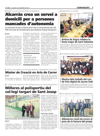 dilluns 21 DE gener DE 2013                                                                                                          comarques                            9
 suport als col∙lectius més vulnerables                                                                          homenatge al patró

Alcarràs crea un servei a
                                                                                                                                                             ajuntament d’artesa de segre




domicili per a persones
mancades d’autonomia
La iniciativa es duu a terme arran de la concessió per par del
SOC d’un pla de col∙laboració que demanà l’equip de govern
 redacció                           tats bàsiques. En aquest sentit,        nes que no reben l’ajuda per la
 alcarràs
                                    es prestaran servei d’atenció           llei de la Dependència.
L’Ajuntament d’Alcarràs ha          personal com ajuda en tasques              La posada en marxa d’aquest
posat en marxa un servei de su-     d’higiene,     acompanyament,           servei ha estat possible gràci-
port al domicili per a persones
que per motius físics i socials,
                                    control en l’administració de
                                    medicaments, etcètera.
                                                                            es a la concessió, per part del
                                                                            Servei d’Ocupació de la Ge-
                                                                                                                  Artesa de Segre celebra la
es troben en situacions de man-       Un dels principals requisits          neralitat (SOC), d’un Pla de          festa major de Sant Sebastià
cança d’autonomia temporal o        per accedir a aquest servei serà        Col·laboració que va sol·licitar
                                                                                                                Artesa de Segre va celebrar ahir la festa de Sant Sebastià, amb
permanent per poder realitzar       el d’estar empadronat i viure           l’equip de govern de l’Ajun-
                                                                                                                dinar de germanor i ball de tarda que havien de cloure una ce-
les tasques habituals de la vida    a Alcarràs i no ser beneficiari         tament d’Alcarràs i que com-
                                                                                                                lebració que va arrencar amb processó i missa. La Germandat
quotidiana, fins que puguin         de prestacions públiques per            porta la contractació (coberta
                                                                                                                de Sant Sebastià d’Artesa de Segre organitza els actes.
accedir al recurs adient per re-    aquest fi. A més a més, també           pel SOC) d’una professional en
soldre la seva problemàtica.        es prioritzarà aquelles perso-          serveis socials.
   Aquest servei s’emmarca                                                     La regidora de Família i Ser-
dins l’objectiu de donar suport                                             veis Socials, Maite Codina, re-      s’hi poden veure unes 30 instantànies
a aquells col·lectius més vul-       > Totes les                            marca la importància d’aquest                                                         ajuntament de tàrrega

nerables per la crisi actual i de    demandes seran                         servei, ja que “en la situació
vetllar de manera especial pel       valorades per la                       actual de crisi, cal apostar en-
benestar de la gent gran i tam-                                             cara més per la vessant social”.
                                     comissió tècnica de
bé d’aquelles persones que tin-                                             Totes les demandes seran valo-
guin especials dificultats en el     serveis socials                        rades per la comissió tècnica de
desenvolupament de les activi-                                              serveis socials.



 s’inicia avui impulsat per firatàrrega i universitat de lleida

Màster de Creació en Arts de Carrer
 redacció                           serà avui l’encarregat de donar         públic, la vida com a espectacle.
 tàrrega
                                    el tret de sortida del primer           Aquest màster l’impulsen con-
Manuel Delgado, professor de        Màster de Creació en Arts de            juntament FiraTàrrega i la Uni-
la Universitat de Barcelona,        Carrer amb la ponència L’espai          versitat de Lleida.                   Mostra dels treballs del curs
                                                                                                                  de foto digital de Jaume Solé
 el consistori inverteix per intensificar-hi els usos municipals                                                La Sala Marsà de Tàrrega exhibeix els treballs del curs de fo-
                                                                                                                tografia digital impartit per Jaume Solé. La mostra, que resta-

Millores al polisportiu del                                                                                     rà oberta fins al 30 de gener, compta amb més d’una trentena
                                                                                                                d’instantànies.


col∙legi targarí de Sant Josep                                                                                   el PP impulsa la normativa reguladora
                                                    ajuntament de tàrrega
                                                                            d’esports com el futbol sala, el                                                                           pp

                                                                            bàsquet i l’handbol mitjançant
                                                                            la instal·lació de més porteries
                                                                            i cistelles. Les noves porteries,
                                                                            a més, són retràctils i es faci-
                                                                            lita així la seva mobilitat. Els
                                                                            treballs han inclòs un rentat
                                                                            de cara de les parets amb nova
                                                                            capa de pintura a la vegada
                                                                            que s’han repintat la pista, la
                                                                            qual ocupa 1.000 m2.

                                                                            Tanca per l’hoquei
                                                                               El pavelló s’ha dotat també
                                                                            durant les últimes setmanes de
                                                                            tanques homologades per dur
Perelló i Isaac González, amb la directora del centre, Rosa Estruch
                                                                            a terme entrenaments i com-           Albatàrrec resol els errors al
 redacció
 tàrrega
                                    pavelló poliesportiu del centre
                                    escolar, equipament de titula-
                                                                            peticions d’hoquei patins, dis-
                                                                            ciplina que arrela amb força a
                                                                                                                  preu de la factura del propà
L’Ajuntament de Tàrrega i el        ritat privada amb usos muni-            la ciutat. Les tanques, que esta-   El PP d’Albatàrrec ha estat l’impulsor de la normativa que re-
Col·legi Sant Josep han invertit    cipals fora de l’horari escolar.        ven en desús, han estat cedides     gula el factor de conversió que fixa el preu de la factura del gas
9.000 euros, sufragats a parts      La intervenció permetrà inten-          gratuïtament per l’Ajuntament       propà canalitzat. Els fets s’iniciaren fa un any i mig quan el PP
iguals, en diferents millores al    sificar la pràctica simultània          de les Borges fins al 2015.         va recollir signatures davant les anomalies en les factures.
 