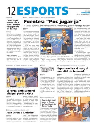 12
 barça                              fins l’any passat va jugar al leganés
                                                                                                                                                                  dimecres
                                                                                                                                                        23 DE gener DE 2013



Carles Puyol
renova fins al
2016 i diu que
                                   Fuentes: “Puc jugar ja”
vol jugar fins
                                   El Lleida Esportiu presenta el defensa madrileny, primer fitxatge d’hivern
                                                                                                                                    força lleida

als 40 anys                         redacció
                                    lleida
                                                                                                                                                   ell”, va dir el nou jugador blau.
                                                                                                                                                   El madrileny ja porta dos en-
 agències                          El Lleida Esportiu va presentar                                                                                 trenaments amb els seus nous
 barcelona
                                   ahir a la primera incorporació                                                                                  companys i va assegurar que
Carles Puyol serà blaugrana        que ha fet en el mercat d’hi-                                                                                   “estic disponible per jugar ja.
fins al juny del 2016. El capi-    vern, Mario Fuentes. El direc-                                                                                  Crec que em falten unes dos
tà blaugrana va signar ahir.       tor tècnic del club, Jordi Este-                                                                                setmanes per estar al màxim”.
L’acord de renovació ja es va      ve, va explicar que el jugador                                                                                     El nou jugador blau va dei-
anunciar el 18 de desembre.        arriba al club “pel que queda                                                                                   xar el Leganés el passat estiu
Després de firmar, Puyol va        de temporada i, si s’aconse-                                                                                    després d’estar cinc anys en
agrair l’esforç del Barça per      gueixen certs objectiu, seguirà                                                                                 aquest equip. “Volia juga en al-
arribar a un acord i va reite-     al Lleida”.                                                                                                     tres llocs. Vaig lluitar per jugar
rar la seva il·lusió per jugar        Per la seva banda, Mario                                                                                     a Àustria però al final no em va
fins als 40 anys. “La meva         Fuentes es va mostrar molt                                                                                      sortir equip i em vaig quedar
idea era continuar aquí, se-       content de venir al Lleida Es-                                                                                  sense jugar”, va dir.
guir tots els anys que pu-         portiu ja que “la negociació va
gui”, va indicar el de la Po-      ser ràpida. Des del primer mo-                                                                                  un altre reforç
bla de Segur.                      ment que ho vaig tenir clar. És                                                                                    Per una altra banda, Esteve
                                   un club molt important i amb                                                                                    va explicar que “estem treba-
                                                                       El director esportiu i Fuentes, ahir al Camp d’Esports
partit al migdia                   una gran història”. A més, el                                                                                   llant per incorporar un jugador
   Destacar que el Barça           madrileny va afegir que “em         gar el play off però, primer la      Jaime Mata i Biel Medina. Amb          més. Busquem un jugador de
jugarà per primer cop a la         va cridar l’atenció el projecte     salvació”.                           aquest últim va compartir ves-         perfil defensiu per banda”. Es-
Lliga a les 12. Serà el 10 de      esportiu”. També va afegir que         Mario Fuentes compartirà          tidor al Leganés mentre que            teve també va admetre que “hi
febrer contra el Getafe.           “cal contemplar l’opció de ju-      vestidor, entre d’altres, amb        amb Mata “havia jugat contra           poden haver sortides”.



 gràcies al gran moment de joc                                          golf                                 hi haurà representants 15 països
                                                                       Pigem participa                      Espot acollirà al març el
                                                        força lleida



                                                                       en un torneig a
                                                                       Tailàndia                            mundial de Telemark
                                                                        redacció                             redacció                              va assistir en representació de
                                                                        lleida                               lleida
                                                                                                                                                   la corporació el vicepresident
                                                                       El jugador amateur del Rai-          La Diputació de Lleida forma           del Patronat de Turisme i dipu-
                                                                       mat Golf Club Carlos Pigem,          part del Comitè Organitzador           tat, Gerard Sabarich.
                                                                       ha aconseguit el seu passi a         dels Campionats del Món 2013              El telemark és una tècnica
                                                                       la Final de l’Escola de Clas-        de Telemark, que acollirà l’esta-      d’esquí provinent dels països
                                                                       sificació del Circuit Asiàtic        ció d’esquí d’Espot de l’11 al 17      nòrdics. La seva característica
                                                                       al superar amb èxit el se-           de març, i on és previst que hi        principal és que el taló no està
                                                                       gon sector de la prèvia en           participin un centenar d’espor-        fixat als esquís i això fa que els
                                                                       què vuit golfistes espanyols         tistes procedents de 15 països         esquiadors facin una plàstica
Imatge de l’entrenament d’ahir al Barris Nord
                                                                       buscaven l’accés a la final.         diferents. La constitució del Co-      genuflexió en els viratges. Al
                                                                       Es juga a Tailàndia a partir         mitè Organitzador va tenir lloc        llarg dels dies de competició es
El Força, amb la moral                                                 d’avui i s’allargarà fins dis-       ahir a l’Espai Provença (FGC)          celebraran quatre proves de di-

alta pel partit a Osca                                                 sabte.                               de Barcelona en una reunió on          ferents modalitats.


 redacció                         que està la plantilla lleidata-                                                                                                             diputació
 lleida
                                  na. L’equip està molt reforçat        diputació i club
El Força Lleida continua pre-     de moral després de jugar
parant la visita a la pista de    divendres el millor partit              Reunió de treball
l’Osca (divendres a les 21 ho-    d’aquesta temporada.                    sobre el Centre
res). I ho fa amb uns intensos       Pel matx contra els arago-
entrenaments que deixen clar      nesos caldrà continuar amb la           de Tecnificació de
el bon moment de forma en el      mateixa intensitat.                     Tennis Taula
                                                                       El president de la Diputació, Joan
deixarà l’espanyol al juny                                             Reñé, va rebre ahir el president
                                                                       del Club Tennis Taula Borges,
Joan Verdú, a l’Atlético                                               Enric Vall. El borgenc va explicar
                                                                       les novetats del projecte de cons-
 redacció                         d’aires a final de temporada         trucció del Centre de Tecnificació
 Barcelona
                                  per incorporar-se a l’Atlético       del Tennis Taula. La Diputació ha
Joan Verdú, una de les peces      de Madrid. Verdú ja podia ne-        destinat 150.000 euros a la cons-
clau de les últimes campa-        gociar lliurament perque aca-        trucció d’aquest espai esportiu,
nyes de l’Espanyol, canviarà      bava contracte aquest juny.          pendent d’estrenar.
 
