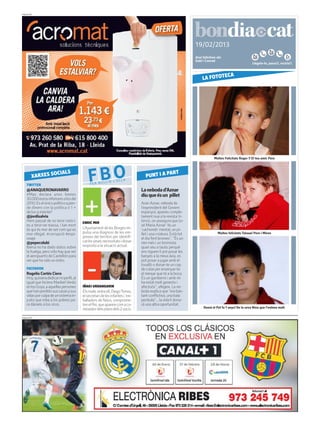 PUBLICITAT




                                                                                                                19/02/2013
                                                                                                                Avui felicitem als:
                                                                                                                Gabí i Conrad
                                                                                                                                                        Llegeix-lo, passa’l, recicla’l.


                                                                                                                             ECA
                                                                                                                     LA FOTOT




                                                                                                                             Moltes Felicitats Roger !! El teu amic Pere




         XARXES S
    TWITTER
                 OCIALS
                                              FBO
                                               FER BUL
                                                       LIR     L’ O L L A
                                                                                   PUNT I A P
                                                                                             ART


    @ANAQUERONAVARRO                                                            La neboda d’Aznar
    #Mas declara unos bienes                                                    diu que és un pillet
    30.000eurosinferioresalosdel
    2010. Es el único político q pier-                                          Aran Aznar, neboda de
    de dinero con la política o 1 +                                             l’expresident del Govern
    de los q miente?                                                            espanyol, apareix comple-
    @jordisalvia                                                                tament nua a la revista In-
    Hem passat de no tenir notíci-        ENRIC MIR
                                                                                terviú, on assegura que Jo-
    es a tenir-ne massa, i tan mort                                             sé María Aznar “és un
    és qui és mor de set com qui es       L’Ajuntament de les Borges im-        ‘cachondo’ mental, un pi-
    mor ofegat. #corrupció #espi-         pulsa una diagnosi de les em-         llet i una criatura. Està tot                   Moltes felicitats Tataaa! Pere i Miren
    onaje                                 preses del territori per identifi-    el dia fent bromes”. “És un
    @pepecolubi                           car les seves necessitats i donar     nen més i un bromista
    Iberia no ha dado datos sobre         resposta a la situació actual.        quan seu a taula: perquè
    la huelga, pero sólo hay que ver                                            ens riguem li pot posar les
    el aeropuerto de Castellón para                                             banyes a la meva àvia, es
    ver que ha sido un éxito.                                                   pot posar a jugar amb el
                                                                                tovalló o donar-te un cop
    FACEBOOK                                                                    de colze per ensenyar-te
    Rogelio Cortés Ciero                                                        el menjar que té a la boca.
    Hoy, quisiera dedicar mi perfil, al                                         És un gamberro i amb mi
    igual que hiciera Maribel Verdú                                             ha estat molt generós i
    enlosGoya,aaquellaspersones           IÑAKI URDANGARIN                      afectuós”, afegeix. La ne-
    que han perdido sus casas y sus       Els mails entre ell, DiegoTorres,     boda explica que “era bas-
    vidas por culpa de un sistema in-     el secretari de les infantes i tre-   tant conflictiva, una bala
    justo que roba a los pobres pa-       balladors de Nóos, comprome-          perduda”... la vida li dona-
    ra dárselo a los ricos.               ten el Rei, que apareix com a co-     rà una altra oportunitat.
                                          neixedor dels plans dels 2 socis.                                          Demà el Pol fa 7 anys! De la seva Nina que l’estima molt

PUBLICITAT
 