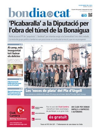 19 DE MARÇ DEL 2013
                                                                                                                       NÚMERO 1.736 ANY 8

                                                                                            El primer diari gratuït i independent de Lleida
                                                                                                              Tel.: 973 260 065 Fax: 973 261 067


                                                                                                                  Visita’ns també a:




                                                                                                                                        p. 08


      ‘Picabaralla’ a la Diputació per
      l’obra del túnel de la Bonaigua
      Reñé acusa el PP de “populista” i “deslleial” per intentar exigir a la Generalitat l’inici dels treballs
      La resta de grups polítics també es van posicionar en contra de la moció, que no va prosperar

                         p. 07                                                                                                          p. 03

  Al camp, més
  inseguretat
  tot i baixar
  els delictes
  Els pagesos reclamen més
  vigilància i els Mossos
  volen que es denunciï tot




                 LAURA CORTÉS (ACN)



                         p. 06
  L’Ajuntament de
  Lleida atèn 554 nens
  en risc d’exclusió

                         p. 08                                                                                                   ORIOL BOSCH (ACN)



  Operació pionera a tot
  l’Estat a una noia de
                                      Les ‘noces de plata’ del Pla d’Urgell
  Sort amb asma greu                  La comarca celebra els seus 25 anys en el marc de la Fira de Sant Josep
PUBLICITAT
 