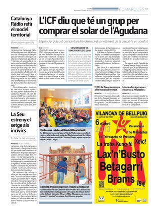 BONDIA
                                                                                     DIVENDRES, 5 D’ABRIL DEL 2013                                         COMARQUES 11
Catalunya
Ràdio refà                             L’ICFdiu que té un grup per
el model
territorial                            comprar el solar de l’Agudana
Elimina corresponsals                  El principi d’acord comportara l’enderroc i el sanejament de la parcel·la en qüestió
REDACCIÓ. LLEIDA                       ACN. CERVERA                            L’ESCORXADOR VA                            deteriorades, de l’antic escorxa-     nombre de llocs de treball que es
La direcció de Catalunya Ràdio         L’Institut Català de Finances         TANCÀ PORTES EL 2010                         dor que va tancar al 2010.            podrien crear. En qualsevol cas,
ha decidit prescindir de la tren-      (ICF) ha assegurat que el pas-                                                         L’alcalde de Cervera, Ramon       el principi d’acord comportaria
tena de corresponsals desple-          sat mes de febrer els òrgans de       L’Agudana va tancar al juny de               Royes, va celebrar aquest prin-       que el comprador s’hauria de fer
gats per totes les comarques ca-       govern de l’estament van apro-        2010 i va deixar al carrer més               cipi d’acord però ha demanat a        càrrec de l’enderroc i el saneja-
talanes i implantarà, a partir de      var un principi d’acord amb un        de mig centenar de treballa-                 l’ICFque si finalment el grup em-     ment de les actuals instal·laci-
l’1 de maig, un nou model de co-       grup empresarial interessat a         dors. Feia anys que la situació              presarial es fa enrere s’executi      ons.
bertura del territori. El model que    comprar la finca de l’Agudana de      de la planta estava patint per               igualment l’enderroc de l’escor-          En aquest sentit, l’alcalde de
ara es liquida és un dels trets dis-   Cervera.                              continuar endavant i els treba-              xador.                                Cervera, Ramon Royes,va recla-
tintius que han tingut les emis-          Fonts de l’Institut van afegir     lladors ja patien endarreri-                     Des de l’ICF es va informar-      mar ahir a l’ICF que enderroqui
sores de la Generalitat des de la      que aquest principi d’acord in-       mentsenelscobramentsdeles                    que el grup empresarial inte-         l’antiga Agudana pel seu mal es-
seva fundació ara fa 30 anys. Un       clouria que el grup també hauria      nòmines. L’escorxador tenia                  ressat en comprar la parcel·la de     tat estructural i pel perill que su-
model que ha garantit que el           d’assumir l’enderroc i el saneja-     100 anys d’història i en èpo-                l’Agudana té la intenció de tirar     posa, fins i tot, pels lladres que
grup d’emissores de Catalunya          ment de la parcel·la que actual-      ques bones havia arribat a te-               endavant un projecte industrial       hi han entrat en reiterades oca-
Ràdio hagi estat fins ara l’emis-      ment acull les instal·lacions, molt   nirmésde300treballadors.Va                   a la mateixa, però no ha trans-       sions a la recerca de metall i cou-
sora de referència en la informa-                                            començar l’activitat a Torà.                 cendit ni de quin tipus seria ni el   re.
ció de tot el territori del nostre
país.
    Els col·laboradors territori-                                                                                         El CEI de Borges ensenya Intoxicades 4 persones
als han estat, durant aquests                                                                                             a fer estudis de mercat  en un foc a Almacelles
30 anys, també treballadors de
Catalunya Ràdio i, tal com de-                                                                                            REDACCIÓ. LES BORGES BLANQUES         REDACCIÓ. ALMACELLES
nuncia CCOO, “no es pot enten-                                                                                            El Centre d’Empreses Innovado-        Quatre personesvan resultar in-
dre la informació a les nostres                                                                                           res de les Borges Blanques or-        toxicades lleument dimecres a la
emissores sense el seu paper.                                                                                             ganitza dilluns la càpsula forma-     nit en un incendi d’habitatge
Han fet una feina exemplar, sen-                                                                                          tiva gratuïta Com fer i enfocar un    d’Almacelles, segons els Bom-
se límits horaris i amb precarie-                                                                                         estudi de mercat.                     bers de la Generalitat.
tat laboral”.
                                                                                                                          PUBLICITAT




La Seu
estrenyel
setge als
incívics
                                                                                     AJUNTAMENT DE LES BORGES BLANQUES

                                         Mollerussa celebra el Dia del Llibre Infantil
                                         La Biblioteca Comarcal JaumeVila de Mollerussava acollir di-
                                         mecres a la tarda amb motiu del Dia Internacional del Llibre
                                         Infantil una nova sessió de l’Hora del Conte, aquest cop a càr-
2a fase de la campanya                   rec de Carles Crespo.
REDACCIÓ. LA SEU D’URGELL
La segona fase de la campanya
de civisme La Seu és teva. Cuida-
la!, que incidirà en l’eliminació de
defecacions de gossos als espais
públics, el reciclatge dels re-
sidus i l’ús de les papereres, es
va presentar ahir. En el marc de
la campanya, es preveu extremar
la vigilància envers accions incí-
viques i sancionar-les, tenint en
compte l’ordenança municipal
de convivència ciutadana.
    La campanya de civisme es
reforçarà en aquesta nova fase
amb l’actuació de la Policia Mu-
nicipal, que extremarà en els prò-
xims tres mesos la vigilància en
llocs problemàtics de la ciutat.
L’inspector Josep Martínez va                                                                       MARTA LLUVICH (ACN)


anunciar expedients sanciona-            L’ermita d’Irgo recupera el retaule ja restaurat
dors que poden suposar una               Els restauradors del Centre de Béns Mobles de Catalunya es-
multa que oscil·la entre 30 i 60         tan treballant en les tasques de col·locació del retaule de l’er-
euros per als incívics. En base a        mita de Sant Salvador d’Irgo, a l’Alta Ribagorça, un cop res-
l’ordenança de convivència ciu-          taurat. Es tracta d’un retaule d’estil barroc popular.
tadana, si l’infractor reincideix es
podria doblar la quantia de la
sanció.
 