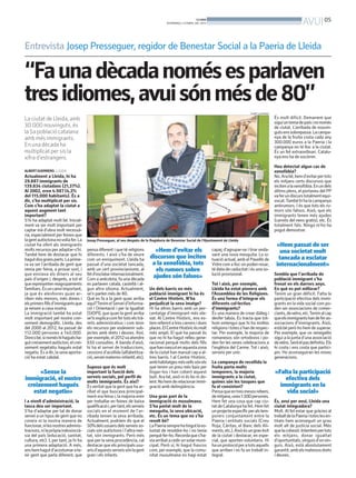 BONDIA
                                                                                         DIVENDRES, 5 D’ABRIL DEL 2013                                                            AVUI 05

Entrevista Josep Presseguer, regidor de Benestar Social a la Paeria de Lleida

“Fa una dècada només es parlaven
tres idiomes, avui són més de 80”
                                                                                                                                               ALBERT GUERRERO

La ciutat de Lleida, amb                                                                                                                                         És molt difícil. Demanem que
                                                                                                                                                                 sigui un tema de país i no només
30.000 nouvinguts, és                                                                                                                                            de ciutat. L’arribada de nouvin-
la 5a població catalana                                                                                                                                          guts ens sobrepassa. La campa-
amb més immigrants.                                                                                                                                              nya de la fruita costa cada any
                                                                                                                                                                 300.000 euros a la Paeria i la
En una dècada ha                                                                                                                                                 campanya no té lloc a la ciutat.
multiplicat per sis la                                                                                                                                           És un fet extraordinari. Catalu-
xifra d’estrangers.                                                                                                                                              nya ens ha de socórrer.

                                                                                                                                                                 Heu detectat algun cas de
ALBERT GUERRERO. LLEIDA                                                                                                                                          xenofòbia?
Actualment a Lleida, hi ha                                                                                                                                       No. Ara bé, hem d’evitar per tots
29.887 immigrants de                                                                                                                                             els mitjans certs discursos que
139.834 ciutadans (21,37%).                                                                                                                                      inciten a la xenofòbia. En un dels
Al 2002, eren 4.987 (4,3%                                                                                                                                        últims plens, el portaveu del PP
del 115.000 habitants). És a                                                                                                                                     va fer un discurs totalment equi-
dir, s’ha multiplicat per sis.                                                                                                                                   vocat. També hi ha la campanya
Com s’ha adaptat la ciutat a                                                                                                                                     antirumors. I és que tots els ru-
aquest augment tant                                                                                                                                              mors són falsos. Això, que els
important?                                                                                                                                                       immigrants tenen més ajudes
S’hi ha adaptat molt bé. Inicial-                                                                                                                                (carrets del nens gratis), etc. És
ment va ser molt important per                                                                                                                                   totalment fals. Ningú m’ho ha
captar mà d’obra molt necessà-                                                                                                                                   pogut demostrar.
ria, especialment per feines que
la gent autòctona novolia fer. La      Josep Presseguer, al seu despatx de la Regidoria de Benestar Social de l’Ajuntament de Lleida
ciutat ha ofert als immigrants                                                                                                                                    «Hem passat de ser
molts recursos per adaptar-s’hi.       pensa diferent i que té religions         «Hem d’evitar els                       capaç d’agrupar-se i tirar enda-          una societat molt
També hem de destacar que hi           diferents. I això s’ha de veure                                                   vant una nova mesquita. La si-
hagut dos grans parts. La prime-       com un enriquiment. Lleida ha           discursos que inciten                     tuació actual, amb el Pavelló de          tancada a esclatar
ra va ser l’arribada de gent que       passat d’una societat tancada,           a la xenofòbia, tots                     Vidre com a lloc on poden resar,         internacionalment»
venia per feina, a provar sort, i      amb un cert provincianisme, al            els rumors sobre                        té data de caducitat i és una so-
que enviava els diners al seu          fet d’esclatar internacionalment.                                                 lució provisional.                      Sembla que l’arribada de
país d’origen i, després, a tot el     Com a anècdota, fa una dècada
                                                                                ajudes són falsos»                                                               població immigrant s’ha
que representen reagrupaments          es parlaven català, castellà i al-                                                Tot i això, per exemple,                frenat en els darrers anys.
familiars. És un canvi important,      gun altre idioma. Actualment,           Un dels barris on més                     Lleida ha estat pionera amb             En què es pot millorar?
ja que és aleshores quan ar-           se’n parlen més de 80.                  població immigrant hi ha és               l’Assemblea de les Religions.           Tenim un gran dèficit. Falta la
riben més menors, més dones i          Què es fa a la gent quan arriba         el Centre Històric. N’ha                  És una forma d’integrar els             participació efectiva dels immi-
els primers fills d’immigrants que     aquí?Tenim el Servei d’Informa-         perjudicat la seva imatge?                diferents col·lectius                   grants en la vida social com po-
ja neixen a casa nostra.               ció i Orientació i per la Igualtat      Hi ha altres barris amb un per-           d’immigrants?                           den ser associacions de comer-
La immigració també ha estat           (SIOPI), que quan la gent arriba        centatge d’immigrant més ele-             És una manera de crear diàleg i         ciants, deveïns, etc.Tenim al cap
molt important pel nostre crei-        se’ls explica com fer tots els trà-     vat. Al Centre Històric, ens es-          desfer tabús. Es tracta que tot-        que els immigrants han de fer as-
xement demogràfic. Lleida, des         mits administratius i com tenir         tem referint a tres carrers i dues        hom entengui que hi ha moltes           sociacions d’immigrants. Això,
del 2000 al 2012, ha passat de         els recursos per esdevenir sub-         places. El Centre Històric és molt        religions i totes s’han de respec-      està bé però ho hem de superar.
112.000 persones a 140.000.            jectes amb drets i deures. Així,        més ampli. El què ha passat és            tar. Per exemple, la majoria de         Per exemple, que un senegalès
Doncs bé, si només hi hagués ha-       per exemple, el 2012 va atendre         que no hi ha hagut relleu gene-           romanesos són ortodoxos i po-           sigui a la junta d’una associació
gut creixement autòcton, el crei-      650 consultes. A banda d’això,          racional perquè molts dels fills          den fer les seves celebracions a        deveïns. Serà el pas definitiu. Els
xement vegetatiu hagués estat          hi ha el servei de traduccions,         que han nascut en aquesta zona            l’església del Carme. Tot i això,       hi costa i ens costa que partici-
negatiu. És a dir, la seva aporta-     cessions d’acollida (alfabetitza-       de la ciutat han marxat cap a al-         serveix per unir.                       pin. Ho aconseguiran les noves
ció ha estat cabdal.                   ció, servei materno-infantil, etc).     tres barris. I al Centre Històric,                                                generacions.
                                                                               amb habitatges mésvells són els           La campanya de recollida la
                                       Suposo que és molt                      que tenen un preu més baix per            fruita porta molts
      «Sense la                        important la funció dels                llogar-los i han cobert aquest            temporers, la majoria                   «Falta la participació
immigració, el nostre                  serveis socials, pel perfil de          buit. Ara bé, això ni és bo ni do-        immigrants a la ciutat,                     efectiva dels
                                       molts immigrants. És així?              lent. No hem de relacionar immi-          quines són les tasques que
 creixement hagués                     És veritat que la gent que ha ar-       gració amb delinqüència.                  fa el consistori?                         immigrants en la
   estat negatiu»                      ribat el que buscava principal-                                                   Pensa que en tres mesos rebem,              vida social»
                                       ment era feina i, la majoria eren       Una gran part de la                       de mitjana, unes 1.500 persones.
I a nivell d’administració, la         per treballar en feines de baixa        immigració és musulmana.                  Hem fet una cosa que cap ciu-           És, avui per avui, Lleida una
tasca deu ser important.               qualificació i, per tant, els serveis   S’ha parlat molt de la                    tat de Catalunya ha fet. Hem fet        ciutat integradora?
S’ha d’adaptar per tal de donar        socials en el moment de l’ar-           mesquita, la seva ubicació,               un projecte específic per als tem-      Molt. Al fet estar que gràcies al
servei a un tipus de gent que no       ribada tenien la seva arribada.         etc. És un tema que no s’ha               porers conjuntament entre la            treball de la Paeria i totes les en-
coneix ni la nostra manera de          Actualment, podríem dir que el          resolt bé?                                Paeria i entitats socials (Creu         titats hem aconseguit un grau
funcionar, ni les nostres adminis-     50% dels usuaris dels serveis so-       La Paeria sempre ha tingut lavo-          Roja, Càritas, el Banc dels Ali-        molt alt de justícia social. Més
tracions, ni la pròpia indosincrà-     cials són autòctons i l’altra mei-      luntat de resoldre-ho i no tenia          ments, etc.). Això és un gran èxit      que la cohesió. Intentem per tots
sia del país (educació, sanitat,       tat, són immigrants. Però més           perquè fer-ho. Recorda que s’ha-          de la ciutat i destacar, en espe-       els mitjans, donar igualtat
cultura, etc). I, per tant, ja hi ha   que per la seva procedència, cal        via arribat a cedir un solar muni-        cial, que aporten voluntaris. Hi        d’oportunitats, vinguis d’on vin-
una primera adaptació. A més,          destacar que els principals usu-        cipal. Però sí, hi hagut fiascos          ha un protocol per a tots aquells       guis. Això, està absolutament
ens hem hagut d’acostumar a te-        aris d’aquests serveis són la gent      com, per exemple, que la comu-            que arriben i es fa un treball in-      garantit, amb els mateixos drets
nir gent que parla diferent, que       gran i els infants.                     nitat musulmana no hagi estat             tegral.                                 i deures.
 