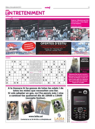 13Dilluns, 8 de juliol del 2013
ENTRETENIMENT
Troba les diferències
Troba les 7 diferències que hi ha
entre les fotos. La foto original
és la de l’esquerra.
Solució del joc anterior
7
SUDOKU
ESPECIALISTA
EN REPARACIÓ
D’ALTERNADORS
OFERTES D’ESTIU
• DIAGNOSIS DE SISTEMES DE MOTOR: 25 €
• DESCOMPTES EN CÀRREGA DE GAS
Càrrega: 40 € - Recàrrega: 25 €
Gas R134 + ecològic 100%
• DESCOMPTES EN SERVEIS DE MANTENIMENT
• VENDA DE BATERIES I ENGANXALLS DE REMOLCS
15%de descompte
en enganxalls de remolcs
Descobreixlaparaulaamagadaprementlestecles.Recordaquepotsprémer
mesd’uncopcadateclaperobtenirdiferentslletres.
Últimament l’han vist per la zona de la
colonia que hi ha al costat de la ferreteria
Fermass, de la Massana, si us plau, si la
trobeu la podeu agafar (no és agressiva).
Raça persa barrejada amb montanyès.
Truqueu-me i la recolliré.
GATETA
PERDUDA
Tel. 615 608
Maria
La paraula amagada anterior és: AERONAU
C _ _ _ _ _ _
2 6 6 2 6 3 2
7 6 1
4 1
4 7
1 2 5
5 3 9
9 4 8
8 5 6
5 1 7
2 5 9
3 2 4
9 8 5
6 4 1 2
4 5 8
9 5 3
1 7 2 4
9 4 8
3 6 2
8 5 4987651342
365724891
124839765
431982657
658347219
792165483
819473526
543216978
276598134
839725164
241693785
756481293
493516827
682947531
517832649
975264318
364178952
128359476
 
