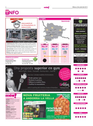 2 Dilluns, 8 de juliol del 2013
LA VEU DEL POBLE, SA
PRESIDENT Carles Naudi d’Areny-Plandolit
SECRETARI Ferran Naudi d’Areny-Plandolit
GERENT Thomas Kampfraat
DIRECTOR Marc Segalés
MÉS
CORRECCIÓ M. Àngels Sala
MAQUETACIÓ Quimescuer
COMERCIAL I ADMINISTRACIÓ
Carme Garcia, Virginia Yáñez.
DISTRIBUCIÓ Premsa Distribució
DISSENY ORIGINAL Marc Rovira
Carrer Na Maria Pla, 28, 1a planta.
Andorra la Vella.
Telèfon: 809 810 Fax: 829 810
mes@mes.ad www.mes.ad
Edita: La Veu del Poble SA DL: AND590-2005
SORTEJOS
FARMÀCIES DE GUÀRDIA
Andorra la Vella Pas de la Casa
Farmàcia Roser Miró
C/ Maria Pla, 14
Tel.: 867 344
Farmàcia de les Pistes
C/ Av. d’Encamp 9
Tel.: 856 580 - 347 958
I NFO
Una proposta superior en gym.
Av. Prat de la Creu, al costat de l’UrbanGym d’Andorra la Vella. Informa’t al 81 18 18
Una nova i còmoda modalitat d’entrenament:
amb el coaching dels monitors titulats d’UrbanGym.
No cal ser soci
de l’UrbanGym
ni de cap gimnàs
per accedir-hi.
Training Center
www.urban.ad
Sala de Pilates - Kinesis - Powerplate - Running indoor - Coaching
Perdre greixos i pes.
Reeducar la postura.
Millorar la condició física.
Tonificar la musculatura.
Sorteig de divendres 5 de juliol
Sorteig de dissabte 6 de juliol
Sorteig de diumenge 7 de juliol
Sorteig de divendres 5 de juliol
Sorteig de dissabte 6 de juliol
Sorteig de diumenge 7 de juliol
EUROMILIONS
LA PRIMITIVA
BONOLOTO
LOTERIA NACIONAL
ONCE
LA GROSSA DE LA PRIMITIVA
1 10
4 12 15 28 33
1 2 5 9 0
8 6 5 1 3
11 16 28 37 44
Núm. clau 0
Com. Rei.18 8
8 10 14 3527 36
Com. 37 Rei. 6
27 30 36 4838 49
EL TEMPS
Sant Julià de Lòria
Andorra la Vella
Escaldes-Engordany
La Massana Encamp
Canillo
Pas de la Casa
Ordino
Sant Julià de Lòria
Andorra la Vella
Escaldes-Engordany
La Massana Encamp
Canillo
Pas de la Casa
Ordino
Màx. 34º
Mín. 14º
Màx. 33º
Mín. 13º
Màx. 32 º
Mín. 14º
AVUI
Ruixatsdetarda
DIMARTS DIMECRES
Sant Julià de Lòria
MENÚ DEL DIA
MENÚ SIDRERIA
MENÚS PER A GRUPS
MENÚS CONCERTATS
“Alubias” de Tolosa,
arrossos al forn,
clatell de lluç,
llobarro, etc.
BARRA DE “PINTXOS”,
RACIONS, ENTREPANS
GELATS – TERRASSA
CUINA BASCA
ROSTIDOR · SIDRERIA · CUINA BASCA · TAPES
Carretera d’Arinsal
Edifici Amadeus B · local 3
AD400 ARINSAL
Tel.: 838 566
Obert de 12.30 h a 15.30 h
i de 19.30 h a 2.00 h
PATATES DE
PORTUGAL
TENIM FULLES
DE NAPS
(GRELOS)
NOVA FRUITERIA
A ANDORRA LA VELLA
VERD FRUIT - Carrer de l’Aigüeta, 19
Andorra la Vella - Tel. 816 420
Casa Bella és una botiga de regals on podreu trobar:
Complements per a la llar: Accessoris de ceràmica, fanalets, rellotges,
varietat de ﬁguretes, marcs de fotos, testos, fonts, joiers de fusta, etc..
Productes aromàtics boles d’olor: Mikados, esprais, bossetes aromàti-
ques, essències, Pètals, encensos, espelmes Yankee Candle etc.
Figures de Buda: Varietat de Budes, rodets i bols tibetans, quadres, etc.
Accessoris de ioga: Coixins, estores, lotes, música de relaxació etc.
Bijuteria: Penjolls, polseres, anells i arracades de plata i bijuteria amb
simbologia celta, egípcia, budista, etc.
www.casabella.ad
Av. Príncep Benlloch, 15
Andorra la Vella
 