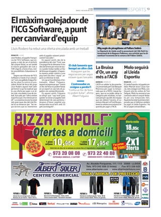 REDACCIÓ. LLEIDA
LluísRodero,eljugadorfranquí-
cia de l’ICG Software, que en-
guany, a més de ser el pichichi
del conjunt llistat, va ser també
el màxim golejador del club a
l’OKLligaté,ahoresd’ara,mol-
tes possibilitats d’abandonar el
club.
Segonsvaninformardel’ICG
Software a través d’un comuni-
cat“comunagalledad’aiguafre-
da ha rebut la noticia el pre-
sident llistat de boca del propi
Lluís Rodero aquest matí (ahir
pel lector) a qui ha explicat que
te una oferta per jugar a un al-
tre club, vinculada a una de tre-
ball, buscada per l’altra entitat
esportivaques’hainteressaten
ell”.Lasorpresaencarahaestat
més gran quan des del club llis-
tat es va remarcar que “les ne-
gociacions que es mantenien
amb el jugador estaven pràcti-
cament tancades”.
En aquest sentit, des de la
presidència del club “l’únic que
s’hapogutferésdemanar-liuns
diesdeterminipermirardeveu-
re si poden trobar tambe un lloc
defeinapereljugador,id’aques-
ta manera poder retenir a una
peçatantclaudinsl´equip”,se-
gons va informar el club.
Uncopselivainformaral’en-
trenador, Albert Folguera,
aquestvaexpressarque“contra
unllocdefeinanopodemlluitar
en un esport on casi tots els ju-
gadors son semiprofessionals.
En aquest sentit, Folguera
va afegir que “sap molt greu
quedar-sesenseunjugadortant
determinant de cara porteria, i
despres d’haver segellat una
temporada excel·lent amb 35
gols aconseguits”.
El club lamenta que
busqui un altre club
Asseguren que les
negociacions per seguir
estaven quasi tancades
L’entrenador es
resigna a perdre’l
“Contra un lloc de feina
no podem lluitar”, afirma
Albert Folguera
Elmàximgolejadorde
l’ICGSoftware,apunt
percanviard’equip
Lluís Rodero ha rebut una ofertavinculada amb un treball
PUBLICITAT
MigsegledepiragüismealPallarsSobirà
La Diputació de Lleida acull la presentació del 50è Ral·li In-
ternacional de la Noguera Pallaresa, una activitat que ha di-
namitzat l’economia de la comarca del Pallars Sobirà.
DIPUTACIÓ DE LLEIDA
Moloseguirà
alLleida
Esportiu
REDACCIÓ. LLEIDA
ElLleidaEsportiuieljugadoran-
dalús Manuel Jesús Casas Gar-
cía,mésconegutcomMolo,con-
tinuarà sota les ordres de Toni
Seligrat. Molo ha renovat el seu
contracte amb el conjunt lleida-
tà per una temporada més.
Aquestahaestatlaprimeratem-
porada que el defensa andalús
ha jugat al Lleida Esportiu i ha
fet un paper extraordinari.
LaBruixa
d’Or,unany
mésal’ACB
AGÈNCIES. MANRESA
L’ACB va validar la documenta-
ciópresentadapelClubBàsquet
Manresa per jugar la tempo-
rada que ve a l’ACB. L’equip ba-
genc, que no va poder salvar la
categoria pels resultats, no bai-
xaràperquècapdelsdosequips
que van obtenir l’ascens, el Lu-
centumAlacantielFordBurgos,
tenenlasolvènciaeconòmicare-
querida per jugar a l’ACB.
BONDIA
DIJOUS, 11 DE JULIOL DEL 2013
13
ESPORTS
 
