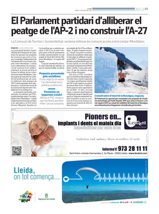 PUBLICITAT
ElParlamentpartidarid’alliberarel
peatgedel’AP-2inoconstruirl’A-27
La Comissió deTerritori i Sostenibilitat reclama millorar les comunicacions entre Lleida i Montblanc
REDACCIÓ. LLEIDA / BARCELONA
LaComissiódeTerritoriiSoste-
nibilitat del Parlament de Cata-
lunya ha aprovat una proposta
de resolució que insta al Go-
vernaestudiarl’alliberamentde
l’autopistaAP-2eneltramcom-
près entre Montblanc i Lleida
com a alternativa a la construc-
ció de l’autovia A-27. Addici-
onalment, la moció sol·licita al
Govern la millora de les comu-
nicacionsentreMontblanciLlei-
daapartirdel’estudid’unsiste-
ma de bonificació per als usua-
ris habituals dels peatges de
l’AP-2entreaquestesduesdes-
tinacions i l’estudi del rescat de
laconcessiód’aquesttramil’es-
tabliment d’un peatge tou.
La proposta aprovada, pre-
sentada inicialment pel PSC,
tambéplantejareduirl’acciden-
talitat entre Montblanc i Lleida
implementantformulessimilars
a les aplicades a la N-II entre
Girona i Maçanet, basades en
l’ús bonificat per a vehicles pe-
sants a l’AP-2 en el tram com-
près entre el Pla de Santamaria
a Lleida i posteriorment, un cop
acabat el túnel del Coll de l’Illa,
entre Montblanc i la capital del
Segrià.
“L’actualcarreteraN-240es-
tà molt saturada de vehicles, el
que fa imprescindible accelerar
elstreballsdel’A-27finsaMont-
blanc. A partir d’aquest munici-
pi, i donat l’escenari econòmic
actual,elssocialistescreiemque
el més lògic és alliberar el peat-
gedel’AP-2”,haasseguratladi-
putadasocialistaNúriaSegú.En
la seva opinió, el cost del tram
actualperautopistaentreMont-
blanc i Lleida,7 euros pels vehi-
cles i 15 per als camions, actua
com a factor dissuasiu.
Per això, el PSC considera
quel’úsbonificatdelpeatgeen-
tre totes dues ciutats suposaria
“un major aprofitament també
de l’AP-2 que registra un volum
de trànsit diari d’uns 11.000ve-
hicles quan la seva capacitat és
de 40.000”. A més, recorda
Segú, a aquest plantejament
s’hauriadesumarel“beneficipel
quefaal’impacteambientalies-
talvi econòmic ja que la cons-
trucció d’una nova autovia su-
posaria una inversió de 305 mi-
lions d’euros”.
Proposta presentada
pels socialistes
El seu objectiu és reduir
l’accidentalitat entre
ambdues poblacions
Permetria un
important estalvi
Alhora el PSC remarca
que facilitaria aprofitar
millor l’actual autopista
L’estudisobreeltúneldelaBonaigua,enguany
El Parlament ha aprovat per unanimitat una proposta de resolu-
ció presentada pel Partit Popular (PP) que insta el Govern a ini-
ciar aquest 2013 un estudi deviabilitat del túnel de la Bonaigua,
una infraestructura llargament reivindicada pel territori.
MARTA LLUVICH (ACN)
BONDIA
DIJOUS, 11 DE JULIOL DEL 2013
03
AVUI
 