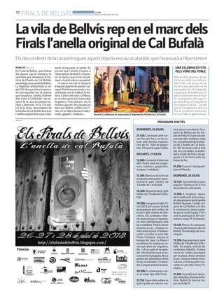 10
FIRALS DE BELLVÍS BONDIA
DIJOUS, 25 DE JULIOL DEL 2013
PROGRAMA D’ACTES
DIVENDRES, 26 JULIOL
21.45h Caminada amb tor-
xes fins als Arcs, on les re-
bran amb danses, especta-
cles de foc i ball de gegan-
tets.S’hipodràsopariballar.
DISSABTE, 27 JULIOL
12.00hCercavilad’obertura
dels Firals amb els prego-
ners, tambors, gegantets,
xanques i malabars.
12.30hOberturadelafirade
productesartesanalsirepre-
sentació amb titelles de
‘L’Anella de Cal Bufalà’
19.30h Representació amb
titellesde‘L’AnelladeCalBu-
falà’
20.00h Inauguració dels Fi-
rals 2013 pel senyor Bufalà
acompanyat pels nobles de
la vila i dels comtes de Bar-
celona. Els acròbates infan-
tils donaran pas a l’especta-
cle dels saltimbanquis amb
jocsmalabars.Podreudonar
almoina al cec, comprar re-
meismiraculososal’embau-
cador i escoltar el cant dels
Pares Trinitaris. Veureu el
festeig del Joan i la Maria i
escoltareu les tràgiques no-
ves que duen els segadors.
Ah, i ull viu amb el recapta-
dorielsbandolersqueuses-
curaranlesbutxaques.Nous
perdeulesxafarderiesdeles
dones al rentador i l’estene-
dor.Compteamblesbruixes.
20.30hEs començarà a ser-
vir el sopar típic dels Firals
22.15h Sopar dels nobles en
què el poble els ofereix mú-
sica,dansaiacrobàcia.Ocu-
pació de Bellvís per les tro-
pesdeFelipIV.Espectacular
entrada dels malabars amb
foc.escenificaciódelahistò-
ria de ‘L’Anella de Cal Bufa-
là’. Nit de festa amb el ball
pla, les corrandes, la bolan-
gera, el ball del brau, els ge-
gants i fi de festa amb els
braus de foc.
01.30hConcerti‘akampada’
jove al Miracle.
DIUMENGE, 28 JULIOL
10.15h Xocolatada a preu
popular. Obertura de la fira
de productes artesanals.
12.00h A l’església i abans
de la celebració de la missa,
elsdescendentsdelafamília
Bufalà lliuraran l’anella ori-
ginal de Cal Bufalà a la vila.
A continuació, missa canta-
da per la coral Espiga d’Or i
amb la participació del vari-
totenor Josep M. Fontanals.
12.45hRetruc de campanes
i festeig dels bessons de Cal
Bufalà.Homenatgealsnou-
vinguts.
19.30h Representació amb
titellesde‘L’AnelladeCalBu-
falà’. Tot seguit, sortiran els
acròbates infantils. Podreu
veure els nobles passejant
per la plaça, donar almoina
alcec,comprarremeismira-
culososal’embaucadories-
coltar el cant dels ParesTri-
nitaris....
21.30h Escenificació del ju-
dici,desenllaçifinaldelahis-
tòria. Bellvís fa fora les tro-
pes de Felip IV.
PUBLICITAT
LaviladeBellvísrepenelmarcdels
Firalsl’anellaoriginaldeCalBufalà
Els descendents de la casa entreguen aquest objecte restaurat al poble, que l’exposarà a l’Ajuntament
REDACCIÓ. BELLVÍS
ElsFiralsdeBellvís,quetindran
lloc aquest cap de setmana, és
una festa que rememora la his-
tòria de l’Anella de Cal Bufalà,
unaantigacasapairaldeBellvís.
La llegenda, ambientada al se-
gleXVII,diuquetoteslesperso-
nes perseguides per la justícia
que toquessin l’anella tindrien
dret d’asil a Cal Bufalà i els se-
nyors de la casa els podrien ar-
ribar a defensar. En la 17a edi-
ció de la festa, descendents de
lafamíliadeCalBufalàlliuraran
l’anellaoriginaldelacasa,total-
ment restaurada, al poble. És
previst que l’anella s’exposi a
l’AjuntamentdeBellvísimante-
nir la rèplica que hi ha actual-
mentalaportadelacasapairal.
A més a més de la donació
d’aquestobjectetanpreuaticar-
regatd’històriespersonals,s’es-
cenificarà,coméstradició,lahis-
tòria d’amor del Joan i la Maria,
enunclimaprevialaGuerradels
Segadors. Precisament, diu la
història que els fets passen els
dies que Bellvís celebra els Fi-
rals,onnofaltendansestradici-
onals, gegants, malabars...
UNA CELEBRACIÓ FETA
PELS VEÏNS DEL POBLE
Més de 300 persones del po-
blefanpossiblel’escenificació
dels Firals. Així doncs, els ve-
ïns de la vila participen en les
representacionsdelallegenda,
l’espectacle de titelles que ex-
plicalahistòriaenversióinfan-
til, la preparació del sopar tí-
pic de la festa, els espectacles
demalabarsodefoc...Totple-
gat,escomplementaambuna
fira de productes artesanals,
on no hi falta la gastronomia.Durant la celebració es representa la llegenda de l’Anella de Cal Bufalà
 