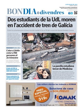 Tel.: 973 260 065 Fax: 973 261 067
Visita’ns també a:
Aquest diari es ven conjunta i inseparablement
amb El Periódico de Catalunya de divendres
26 DE JULIOL DEL 2013
DosestudiantsdelaUdLmoren
enl’accidentdetrendeGalícia
David Martín Díaz i Laura Naveiras Ferreiro,
estudiants de 3r de Medicina de la Universitat
de Lleida, són dues de les víctimes mortals de
l’accident ferroviari de Galícia. També hi va
perdre la vida el fill d’un cunyat del diputat del
PP per Lleida i president de la Comissió
d’Agricultura al Congrés, José Ignacio Llorens.
Laparellaestudiava
tercerdeMedicina
p. 03
PUBLICITAT
Entre lavuitantena devíctimes mortals també hi ha un fill del cunyat del diputat lleidatà Llorens
ElJussàsubministra14
camionsdepedraaldia
perrepararlesriuades
p. 09
EltallerdelCIRE de
Raïmatdonaràfeinaal
dobledelsreclusos
p. 07
NÚMERO 1.789 ANY 8
Dalt, imatge del sinistre. Esquerra, els estudiants de la UdL
L’accident ferroviari de
Santiago s’havia cobrat al
tancament d’aquesta edició
fins a 80 persones, encara
que hi havia 95 persones
més ferides, algunes de les
quals en estat crític. L’excés
de velocitat gairebé es
confirma com la causa que
hauria provocat el sinistre.
Les comarques lleidatanes,
única demarcació catalana
on augmenta la desocupació
L’aturaLleida
creix4.700
personesel
2ntrimestre
p. 05 i Edit. 04
 