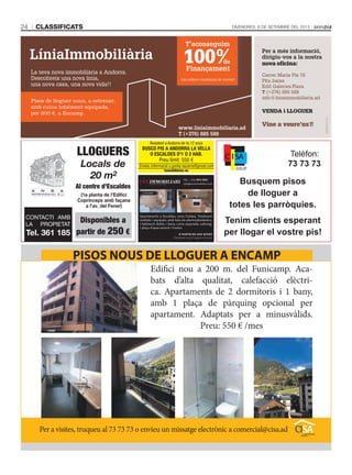 CLASSIFICATS24 DIVENDRES, 6 DE SETEMBRE DEL 2013
Pisos de lloguer nous, a estrenar,
amb cuina totalment equipada,
per 500 €, a Encamp.
LLOGUERS
Locals de
20 m2
Al centre d’Escaldes
Disponibles a
partir de 250 €
CONTACTI AMB
LA PROPIETAT
Tel. 361 185
(1a planta de l’Edifici
Coprínceps amb façana
a l’av. del Fener)
Edifici nou a 200 m. del Funicamp. Aca-
bats d’alta qualitat, calefacció elèctri-
ca. Apartaments de 2 dormitoris i 1 bany,
amb 1 plaça de pàrquing opcional per
apartament. Adaptats per a minusvàlids.
Preu: 550 € /mes
Per a visites, truqueu al 73 73 73 o envieu un missatge electrònic a comercial@cisa.ad
PISOS NOUS DE LLOGUER A ENCAMP
Resident a Andorra de fa 12 anys
BUSCO PIS A ANDORRA LA VELLA
O ESCALDES D'1 O 2 HAB.
Preu límit: 550 €
Envieu informació a gorka.nazarra@gmail.com
Immobiliàries no
tel.: +376 874 050
info@eiximmobiliari.com
A partir de 600 €/mes
Despeses a part segons consum
Apartaments a Escaldes, zona Caldea. Totalment
moblats i equipats, amb tots els electrodomèstics.
1 habitació doble, 1 bany, cuina separada, safareig.
1 plaça d’aparcament i traster.
lloguer
Busquem pisos
de lloguer a
totes les parròquies.
Tenim clients esperant
per llogar el vostre pis!
 