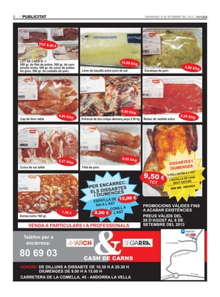 publicitat8 DivenDres, 6 De setembre Del 2013
lot de carn n. 1:
500 gr. de filet de pobre, 500 gr. de carn
picada mixta, 500 gr. de cuixa de pollas-
tre groc, 500 gr. de costella de porc.
Cap de llom tallat
Cuixa de xai tallat
Llom de bacallà extra punt de sal Escalopa de porc
ProMocIonS VÀlIdeS FInS
a acaBar eXIStÈncIeS
PreUS VÀlIdS del
26 d’aGoSt al 8 de
SeteMBre del 2013
10,99 €/kg
tot 9,90 €
5,69 €/kg
8,90 €/kg
4,95 €/kg
9,57 €/kg
Filet de porc
8,95 €/kg
Xoriço extra 160 gr.
1,36 €
Bistec de vedella extraEntrecot de bou s/tapa alemany peça 2,50 kg
dISSaBteS I
dIUMenGeS
1 PollaStre a l’aSt
1 Botella de caVa
BrUt natUre
500 GR. aManIda
9,50 €
tot
Venda a PartIcUlarS I a ProFeSSIonalS
conIll a
l’aSt
Per encÀrrec:
elS dISSaBteS
I dIUMenGeS
15,00 €
8,00 €
eSPatlla de
XaI a l’aSt
8,95 €/kg
CASH DE CARNS
HorarI: de dIllUnS a dISSaBte de 10.30 H a 20.30 H
DIUMENGES DE 9.00 H A 15.00 H
CARRETERA DE LA COMELLA, 45 - ANDORRA LA VELLA
Telèfon per a
encàrrecs:
80 69 03
P GratUït
Ctra. de la Comella
Av. Salou
Av. Tarragona
C.E. Serradells
 