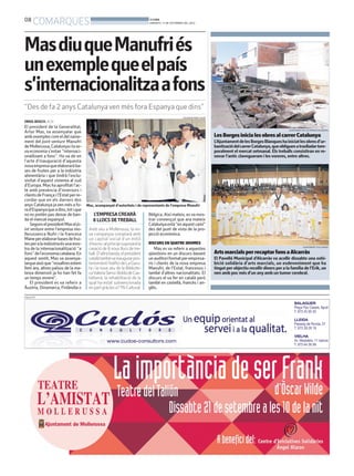 08
COMARQUES BONDIA
DIMARTS, 17 DE SETEMBRE DEL 2013
PUBLICITAT
ORIOL BOSCH. ACN
El president de la Generalitat,
Artur Mas, va assenyalar que
ambexemplescomeldelnaixe-
ment del joint venture Manufri
deMollerussa,Catalunyailase-
va economia s’estan ‘’internaci-
onalitzant a fons’’. Ho va dir en
l’acte d’inauguració d’aquesta
novaempresaqueelaboraràba-
ses de fruites per a la indústria
alimentària i que tindrà l’exclu-
sivitat d’aquest sistema al sud
d’Europa. Mas ha aprofitat l’ac-
te amb presència d’inversors i
clientsdeFrançail’Estatperre-
cordar que en els darrers dos
anys Catalunya javen més a fo-
rad’Espanyaqueadins,totique
no es pretén pas deixar de ban-
da el mercat espanyol.
SegonselpresidentMaseljo-
int venture entre l’empresa mo-
llerussenca Nufri i la francesa
Maneperelaborarbasesdefrui-
tesperalaindústriaésunamos-
tra de la internacionalització ‘’a
fons’’del’economiacatalana.En
aquest sentit, Mas va assenya-
larqueaixòque‘’nosaltresestem
fent ara, altres països de la ma-
teixa dimensió ja ho han fet fa
un temps enrere’’.
El president es va referir a
Àustria, Dinamarca, Finlàndia o
“Des de fa 2 anys Catalunyaven més fora Espanya que dins”
L’EMPRESA CREARÀ
8 LLOCS DETREBALL
Amb seu a Mollerussa, la no-
va companyia comptarà amb
un capital social d’un milió
d’eurosialprincipisuposaràla
creació de 8 nous llocs de tre-
ball.D’altrabanda,elpresident
catalàtambévainaugurarpos-
teriormentl’edificideLaGaru-
ta i la nova seu de la Bibliote-
caValeriaSerraiBoldúdeCas-
tellserà, la rehabilitació de la
qual ha estat subvencionada
enpartgràciesal’1%Cultural.
MasdiuqueManufriés
unexemplequeelpaís
s’internacionalitzaafons
Mas, acompanyat d’autoritats i de representants de l’empresa Manufri
Bèlgica. Així mateix, esva mos-
trar convençut que ara mateix
Catalunyaestà‘’enaquestcamí’’
des del punt de vista de la pro-
jecció econòmica.
DISCURS EN QUATRE IDIOMES
Mas es va referir a aquestes
qüestions en un discurs davant
unauditoriformatperempresa-
ris i clients de la nova empresa
Manufri, de l’Estat, francesos i
també d’altres nacionalitats. El
discurs el va fer en català però
també en castellà, francès i an-
glès.
SALVADOR MIRET (ACN)
LesBorgesinicialesobresalcarrerCatalunya
L’AjuntamentdelesBorgesBlanqueshainiciatlesobresd’ur-
banitzaciódelcarrerCatalunya,queobliguenatraslladartem-
poralment el mercat setmanal. Els treballs consistiran en re-
novar l’antic clavegueram i les voreres, entre altres.
AJUNTAMENT DE LES BORGES BLANQUES
ArtsmarcialsperrecaptarfonsaAlcarràs
El Pavelló Municipal d’Alcarràs va acollir dissabte una exhi-
bició solidària d’arts marcials, un esdeveniment que ha
tingut per objectiu recollir diners per a la família de l’Erik, un
nen amb poc més d’un any amb un tumor cerebral.
AJUNTAMENT D’ALCARRÀS
 