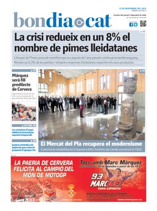 15 DE NOVEMBRE DEL 2013
NÚMERO 1.823 ANY 8

El primer diari gratuït i independent de Lleida
Tel.: 973 260 065 Fax: 973 261 067
Visita’ns també a:

La crisi redueix en un 8% el
nombre de pimes lleidatanes

p. 05

L’Anuari de Pimec posa de manifest que la caiguda de l’any passat continuaria també enguany
Només un 6,3% de les petites i mitjanes empreses lleidatanes exporten els seus productes
p. 07

p. 05

Márquez
serà fill
predilecte
de Cervera
L’Ajuntament inicia els tràmits i ja es prepara per la
gran festa de demà pel pilot

p. 03 i Edit. 04

Les estacions d’esquí
doblen la inversió per
aquesta temporada
p. 06

Justícia reivindica els
jutjats de pau contra la
proposta d’agrupar-los
PUBLICITAT

AJUNTAMENT DE LLEIDA

El Mercat del Pla recupera el modernisme
Culmina la rehabilitació d’aquest edifici històric de Lleida construït el 1922

 