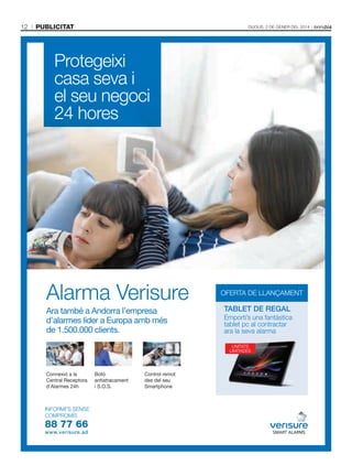 12

publicitat

Dijous, 2 De gener Del 2014

Protegeixi
casa seva i
el seu negoci
24 hores

Alarma Verisure
Ara també a Andorra l’empresa
d’alarmes líder a Europa amb més
de 1.500.000 clients.

OFERTA DE LLANÇAMENT

TABLET DE REGAL
Emporti’s una fantàstica
tablet pc al contractar
ara la seva alarma
UNITATS
LIMITADES

Connexió a la
Central Receptora
d’Alarmes 24h

INFORMI’S SENSE
COMPROMÍS

88 77 66
www.verisure.ad

Botó
antiatracament
i S.O.S.

Control remot
des del seu
Smartphone

 