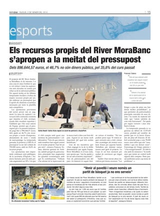 15

Dijous, 2 De gener Del 2014

bàsquet

Els recursos propis del River MoraBanc
s’apropen a la meitat del pressupost
Dels 896.644,57 euros, el 46,7% no són diners públics, pel 35,8% del curs passat
bondia

joan josep blasco
AnDorrA lA VellA

El projecte del BC River Andor·
ra MoraBanc és de màxims. I si
una cosa té clara l’entitat és que
si vol créixer i tenir les aspiraci·
ons més elevades no només pot
refiar-se de la subvenció pública.
Per aquest motiu en les últimes
temporades incideix a trobar els
majors recursos propis per po·
der elaborar un pressupost que
li aporti els elements econòmics
necessaris per tenir la plantilla
més competitiva.
Les aportacions provinents
del sector privat van en aug·
ment. La tasca de captació i re·
novació dels contractes existents
que impulsa el club, acompa·
nyada dels resultats esportius i
l’ambient que s’ha creat entorn
de l’equip, permet que el pres·
supost per a la present tempora·
da pugi fins a 896.644,57 euros,
dels quals un 46,7% són recur·
sos propis a través d’empreses,
abonaments de socis i venda
de marxandatge. La temporada
passada, la primera a LEB Or, el
pressupost va ser del voltant de
750.000 euros, amb un 35,8% de
recursos propis.
Les aportacions més impor·
tants continuen sent públiques,
de la secretaria d’Esports i An·
dorra Turisme, però les dels pri·
vats augmenten un 30%. I és que

Francesc Solana

“Tots els que estaven amb

nosaltres han seguit creient
en el nostre projecte i
han fet un pas més

”

“

Tothom s’ha adonat
de la repercussió de la
marca tant a dins com
a fora del país

”

Carles Naudi i Gorka Aixàs signen un acord de patrocini a AnyósPark.

el club compta amb quasi una
trentena de patrocinadors i col·
laboradors.“Tots els que estaven
amb nosaltres han seguit creient
en el nostre projecte i han fet un
pas més”, remarca Francesc So·
lana, director general de l’enti·
tat, satisfet perquè els patrocina·
dors principals han augmentat
les quanties econòmiques amb
què hi contribueixen. “Tothom
s’ha adonat de la repercussió de
tAti mAsià

els aficionats reconeixen l’esforç que fa l’equip.

la marca tant a dins com fora del
país. Aquest és un factor molt
important del qual tots sortim
beneficiats.”
Una de les iniciatives que
s’han engegat és la de la doble
denominació que agafa l’equip.
River MoraBanc és el nou nom,
una aposta que “ens ha ajudat a
fer un salt econòmic important”.
Tots els patrocinadors són del
país i la intenció és seguir fent-

ne créixer el nombre. “No ens
podem parar aquí. Si volem se·
guir creixent com a club i donar
més avantatges als nostres socis
hem d’anar per aquesta banda.
Treballem per intentar sumar
encara més gent al projecte. La
Copa és un bon moment per
acabar de convèncer qui tingui
dubtes.”
També s’han iniciat altres ini·
ciatives per treure recursos. “Les

llotges a peu de pista ens han
donat moltes possibilitats”, ja
que permeten als patrocinadors
principals convidar els seus cli·
ents. I la venda de material del
club, que “estem satisfets de
com està funcionant”. Tot ajuda
per seguir creixent i anar reta·
llant el deute.
La temporada passada es va
generar un dèficit de 12.473,05
euros, produït pel nombre de
partits que es va haver d’assu·
mir als play-off d’ascens. El dè·
ficit acumulat puja a uns 78.000
euros, unes xifres que són “assu·
mibles i que ens deixen viure”.
S’arrossega de l’etapa anterior i
“s’ha eixugat bastant”. El club és
clar amb els números i “fa molts
anys que tenim un control molt
rigorós dels comptes. Hem pas·
sat auditories sense cap mena de
problema”.

“Venir al pavelló i veure només un
partit de bàsquet ja no ens serveix”
La massa social del River MoraBanc també va en
augment. Al país es respira ambient de bàsquet. El
nombre de socis i seguidors s’incrementa i el club
pensa en iniciatives per fer més atractiu el seu producte. Vol oferir alguna cosa més.
Ja són més de 1.200 els socis que té l’entitat,
pels més de 700 que tenia el curs passat. La campanya Posa’t còmode i tria el teu seient! està funcionant i són quasi 900 els abonats que han fet reserva
del seient al poliesportiu d’Andorra, cosa que suposa un suplement econòmic que percep l’entitat.

I per continuar en la línia ascendent es fan esforços per crear al·licients, com es fa en altres indrets.
Durant els partits es desenvolupen diferents iniciatives, des de convidar altres clubs del país fins a
celebrar concursos en els temps morts. També es
poden veure mascotes i diferents tipus d’animació.
“Hem d’organitzar iniciatives a les quals no estem
acostumats. Venir al pavelló i veure només un partit
de bàsquet ja no ens serveix. A part de veure un
bon espectacle se li ha de donar alguna cosa més
al seguidor”, assegura Solana.

 