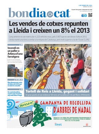 3 DE GENER DEL 2014
NÚMERO 1.841 ANY 8

El primer diari gratuït i independent de Lleida
Tel.: 973 260 065 Fax: 973 261 067
Visita’ns també a:

p. 03

Les vendes de cotxes repunten
a Lleida i creixen un 8% el 2013
L’any anterior es van matricular 4.223 vehicles nous, pels 3.907 que es van donar d’alta el 2012
Lleida manté una tònica similar a la mitjana de Catalunya, però molt superior a la de l’Estat (3,3%)
p. 08

p. 06

Incendi en
un paller a
Arbeca d’una
farratgera
El foc no va ocasionar
ferits i no es va estendre
cap a la resta de la planta

BOMBERS DE LA GENERALITAT

p. 10 i Edit. 05

Mas demana per carta
als líders de la UE que
recolzin la consulta
p. 09

Un contrabandista,
caçat 5 cops el mateix
any amb tabac il·legal
PUBLICITAT

FIRA DE LLEIDA

Tortell de Reis a Lleida, gegant i solidari

El gran pastís el van elaborar 50 nens al Cucalòcum i és pel Banc d’Aliments

 