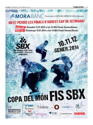 VN_in13_bondia_255x340_PRINT.pdf

1

09/01/14

18:07

5

publicitat

DivenDres, 10 De gener Del 2014

Patrocina la COPA DEL MÓN FIS SBX a Arcalís

ET PE RD IS LE S FIN AL S D’ AQ UE ST CA P DE SE TM AN A!
NO
WORLD CUP 1
WORLD CUP 2

Dissabte 11.01.2014 a les 13.30h Finals Homes/Dones
Diumenge 12.01.2014 a les 14.00h Finals Homes/Dones

1

.12
.11
0

R . 2014
GENE
www.pixel.es

C

M

Y

CM

MY

CY

CMY

K

DEL MÓN
C O PA

IS SBX
F

 