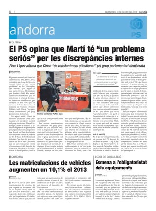 6

DivenDres, 10 De gener Del 2014

poLítica

El PS opina que Martí té “un problema
seriós” per les discrepàncies internes
Pere López afirma que Cinca “és constantment qüestionat” pel grup parlamentari demòcrata
tAti mAsià

Julià rodríguez
AnDorrA lA vellA

El primer secretari del Partit Socialdemòcrata (PS), Pere López,
considera que el cap de Govern,
Antoni Martí, té un “seriós
problema” per les “discrepàncies internes” que, segons el
seu parer, hi ha a Demòcrates
per Andorra (DA). Els socialdemòcrates manifesten que les
diferències en el si de la majoria demòcrata s’evidencien, per
exemple, en fets com que “el
número dos” de l’executiu, el
ministre de Finances i Funció
Pública, Jordi Cinca, “és qüestionat constantment” pel grup
parlamentari demòcrata.
En aquest sentit, López va
recordar el discurs crític pronunciat pel president suplent
del grup demòcrata, Daniel Armengol, durant el debat a la totalitat del projecte de pressupost
per al present exercici; l’oposició
que des de les files demòcrates
s’ha expressat contra al projecte
de llei de bases de l’ordenament
tributari, “que han dit que canviaran de dalt o baix”; les veus
que es van pronunciar contra
el nomenament del director de
l’Agència Tributària o la reforma de la funció pública, amb la

Pere López

“Les diferències al si del grup

parlamentari demòcrata són
preocupants perquè no permeten
que avancin les reformes

”

el primer secretari del ps, pere López.

qual Cinca “està perdent molta
credibilitat”.
Les recents manifestacions
del president del grup parlamentari de DA, Ladislau Baró,
sobre la negociació amb els comuns per les competències “segueixen la línia de discrepàncies
entre el grup parlamentari i el
Govern”. Segons López, aquesta situació és “preocupant” perquè impedeix al Govern, tot i
disposar d’una àmplia majoria
de 22 parlamentaris al Consell
General, avançar en les refor-

mes que tenia previstes. “És difícil entendre que en una qüestió
com aquesta no s’hagi avançat
en dos anys i mig”, va dir López,
que va recordar el bon treball
que s’havia fet a l’anterior legislatura sobre aquesta matèria.
En relació amb aquest assumpte
en concret, el PS continua treballant internament en la redacció
d’una proposició de llei.
Pel primer secretari dels socialdemòcrates hi ha “una gran
distància” entre la realitat i els
discursos de Martí, com s’ha

economia

Les matriculacions de vehicles
augmenten un 10,1% el 2013
redacció
AnDorrA lA vellA

El 2013 s’ha tancat amb 2.487
matriculacions de vehicles, fet
que suposa un increment del
10,1% respecte a l’any 2012, en
què se’n van matricular 2.259,
segons les dades fetes públiques
ahir pel departament d’Estadística en una nota en què posa en

evidenciat de nou, segons va dir,
amb el discurs que va pronunciar per Cap d’Any, ja que totes
les grans reformes estan per fer
o es troben a tràmit parlamentari. López coincideix amb el cap
de Govern que hi ha certs indicadors que deixen entreveure
una certa recuperació econòmica, tot i que afirma que encara
“cal ser prudents”, i pel que fa a
la necessitat de créixer en el futur sense incrementar l’endeutament, com preconitza Martí,
va opinar que amb un sistema
fiscal encara incomplet és “agosarat parlar de limitar l’endeutament” per llei.
LLei de partits
En la que va ser la primera roda
de premsa del PS després de
les festes de Nadal i Cap d’Any,
López es va referir també a altres temes de l’actualitat política.
Així, pel que fa a la proposició de
llei entrada a tràmit a finals de

codi de circuLació

Esmena a l’obligatorietat
dels equipaments
agències
AnDorrA lA vellA

relleu que les matriculacions de
vehicles durant el mes de desembre van ser de 237, un 35,4%
més respecte al desembre de
l’any anterior.
Quant a la tipologia de vehicles, i en xifres corresponents al
desembre passat, els turismes
van registrar una variació percentual positiva del 25,9%, les

motocicletes i ciclomotors del
38,5% i els camions i camionetes
del 46,7%.
En termes anyals, els turismes, les motocicletes i ciclomotors, els camions i camionetes i
els altres vehicles van registrar
una variació percentual positiva
del 6,9%, 2,1%, 30,4% i 59,6%
respectivament.

desembre pel grup parlamentari
demòcrata sobre els partits polítics i el seu finançament, va dir
que estan d’acord, en línies generals, amb el text “tot i que farem
esmenes”. El primer secretari va
esmentar com a aspectes positius
d’aquesta llei el fet que garanteixi
que hi haurà el màxim de transparència per a les donacions a les
formacions polítiques i que es
preveu que també tinguin finançament els partits polítics petits,
independentment dels vots i els
representants que tinguin a les
institucions, “cosa que avui no és
possible”.
Pel que respecta a la intenció
expressada pels demòcrates de
reduir l’impost general indirecte
(IGI) per a les estacions d’esquí
del 4,5% a l’1%, López va deixar
entendre que els socialdemòcrates hi donaran suport. I és que,
segons va recalcar el primer secretari del PS, l’impost indirecte
que paga aquest sector a Espanya i França també és el “reduït”
i, per tant, perquè les estacions
andorranes siguin al màxim de
competitives haurien de tenir
un IGI similar. Això sí, el PS considera que aquesta modificació
no s’ha de fer a través de la llei
del pressupost.

La comissió legislativa d’Economia va aprovar ahir una esmena a la modificació del Codi de
circulació, que per primer cop
inclourà l’obligatorietat de circular amb rodes de contacte o
amb cadenes durant el període
hivernal, és a dir, de l’1 de novembre al 15 de maig. L’esmena,

presentada pel grup demòcrata,
preveu que tot i aquesta obligatorietat no s’imposi una sanció
econòmica als conductors que
no duguin els equipaments en
els dies que no siguin necessaris.
La comissió també va servir per
aprovar la possibilitat de mantenir el carnet de vehicles recreatius més enllà dels 70 anys, per
unanimitat.

 