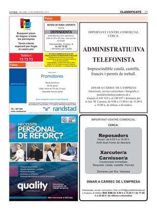 classificats

Dilluns, 13 De gener Del 2014

25

Feina
Botiga de roBa i esports
busca

busquem pisos
de lloguer a totes
les parròquies
tenim clients
esperant per llogar
el vostre pis!

Feina

dependenta
preferiblement amb experiència.
Edat de 25 a 50 anys i amb permís
de treball.

Interessades, truqueu al
tel. 80 18 59
i demaneu per Cecília
sE CERCA CAmbRER/A DE sAlA pER
tREbAllAR pER A un REstAuRAnt D’EsCAlDEs
Possibilitat d’horaris intensius o horari partit.
Imprescindible do de gents, puntualitat, experiència
en el ram i bona presència.
Interessats/ades, contacteu amb Amalia o Isabel
(telèfon: 82 07 22) i porteu currículum a: Marquet
Gourmeterie, pl. Coprínceps, n. 3, Escaldes-Engordany.

Seleccionem

Promotores
- Bona presència.
- Do de gents.
- Edat: entre els 19 i els 25 anys.
- Valorable francès parlat.

Seran considerats només CV amb fotografia
Interessats, envieu CV amb foto a l’adreça andorra@randstad.es o entregueu-lo
personalment al c/ Sant Salvador, n. 10, 3a planta, edifici Plaza, Andorra la Vella.

IMPORTANT CENTRE COMERCIAL
CERCA:

ADMINISTRATIU/IVA
TELEFONISTA
Imprescindible català, castellà,
francès i permís de treball.
DINAR A CÀRREC DE L’EMPRESA
Interessats, envieu currículum i fotografia a
puntdetrobada@andorra.ad o
truqueu al 843 433 o al 340 697 i demaneu per
la Sra. M. Carmen, de 9.00 a 13.00 h i de 15.00 h
a 19.00 h, de dilluns a divendres.

TEL.: 807 890
www.randstad.es

IMPORTANT CENTRE COMERCIAL
CERCA:

Reposadors

Horari: de 6.00 h a 16.00 h
Amb dues hores de descans

Xarcuter/a
Carnisser/a

Incorporació immediata
Requisits: català, castellà i francès
Demaneu per Sra. Vanessa

DinAR A CàRREC DE l’EmpREsA
Interessats, enviar currículum i foto a rrhh@puntdetrobada.ad
o truqueu al telèfon 843 548 De 9.00 h a 15.00 h i de 17.00
h a 20.00 h. De dilluns a divendres

 