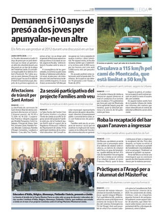 LLEIDA 05

BONDIA
DIVENDRES, 17 DE GENER DEL 2014

GUÀRDIA URBANA

Demanen6i10anysde
presóadosjovesper
apunyalar-neunaltre
Els fets es van produir al 2012 durant una discussió en un bar
LAURA CORTÉS (ACN). LLEIDA

La fiscalia demanarà al judici 6
anys de presó per un jove dominicà que va clavar un ganivet a
un altre de colombià durant una
discussió en un bar de la plaça
delTreball de Lleida. El considera responsable d’un delicte d’intent d’homicidi. Per l’altre acusat, en canvi, demana 10 anys de
presó ja que l’acusa d’un delicte
d’intent d’assassinat ja que, després de la primera agressió, va

entrar al bar i es va dirigir amb
el ganivet al ferit quan aquest estava ja a terra i liva clavar al costat, segons la fiscalia, “amb la intenció d’acabar amb la seva vida”.
A conseqüència de les ganivetades, la víctima va patir dues
ferides a l’abdomen amb afectació renal, al pàncrees i als intestins així com una fractura a la desena costella esquerra. A causa
d’això,va necessitar 120 dies per

recuperar-se. Com a seqüeles té
quatre cicatrius i dolor intestinal. Per aquest motiu, la fiscalia
reclama també que s’indemnitzi la víctima amb 8.060 euros
per les lesions així com amb
3.000 euros més pel perjudici
estètic.
Els acusats podrien estar relacionats amb la banda dels Trinitarios, de la qual es van detenir 19 persones a tot l’Estat, a
finals de 2012.

El turisme en qüestió, ‘caçat’ pel radar de la Guàrdia Urbana

Circulava a 115 km/h pel
camí de Montcada, que
està limitat a 50 km/h
El xofer ocupava el carril contrari, segons la Urbana

Afectacions 2a sessió participativa del
de trànsit per projecte Famílies ambveu
Sant Antoni
REDACCIÓ. LLEIDA

La desfilada de carrosses de
Sant Antoni Abat de demà comportarà afectacions al trànsit.
L’itinerari previst -de 10.30 a
13.30h- és: N-230 - Cooperativa Pràctica i després seguiran
per Alcalde Porqueres, Corts Catalanes, Príncep de Viana, Sant
Ruf, Anselm Clavé, Rambla Ferran, Blondel, Catalunya, Rambla
d’Aragó, Cervantes, i acabarà a
Balmes - Creu dels Tres Tombs.

Analitza la implicació dels pares en el món escolar
REDACCIÓ. LLEIDA

La Sala d’actes del Centre Cívic
del Centre Històric a la plaça
l’Ereta de Lleida va acollir la segona sessió del projecte Famílies amb veu, de la Fundació Jaume Bofill amb el suport de la
Regidoria d’Educació i Infància
de l’Ajuntament de Lleida. Hi ha
participat membres de la comunitat educativa i del Consell es-

colar municipal: representants
dels sectors de pares i de professorat i directors d’ensenyament
públic i concertat de la ciutat, així com federacions de pares i
mares.
Famílies amb veu és un projecte de recerca i acció que vol
analitzar la implicació de mares
i pares en la millora de l’escola i
del sistema educatiu en general.

REDACCIÓ. LLEIDA

La Guàrdia Urbana de Lleida va
denunciar aquest dimecres al
matí el conductor d’un turisme
que circulava a 115 quilòmetres
per hora pel camí de Montcada
de la capital del Segrià, prop del
tanatori, quan la velocitat permesa a la zona és de 50 quilómetre per hora.

Segons la policia, el conductorva ocupar el carril contrari posant en perill la resta d’usuaris
del camí asfaltat.
En aquest mateix sentit, font
de la Guàrdia Urbana de Lleida
van informar ahir matreix que
estan intensificant el control de
velocitat a diferents carrers de la
ciutat.

Roba la recaptació del bar
quan l’anaven a ingressar
Se li imputen també altres quatre delictes de furt
REDACCIÓ. LLEIDA

Els Mossos van detenir unveí de
Lleida com a presumpte autor
d’un delicte de robatori amb violència, un delicte de robatori
amb força, en grau de temptativa, i quatre delictes de furt. A finals de desembre l’encarregada
d’un bar a Lleida va ser víctima
d’un robatori violent, al carrer
Francesc Macià, quan la dona

s’adreçava al banc a ingressar
la recaptació del dia. Pocs dies
després, un home va entrar al
mateix bar i va furtar un portàtil
de l’establiment. Una treballadora el va perseguir i finalment va
retornar el portàtil i va marxar.
Arran del fets esva iniciar una
investigació que va concloure
que els dos fets haurien estat comesos per la mateixa persona.

Pràctiques a l’Aragó per a
l’alumnat del MàsterFoc
Actualment 36 alumnes cursen aquesta formació
REDACCIÓ. LLEIDA
AJUNTAMENT DE LLEIDA

Educadors d’Itàlia, Bèlgica, Alemanya, Finlàndia i Suècia, presents a Lleida
La tinenta d’alcalde de la Paeria Montse Parra va rebre ahir un grup de docents i educadors de
cinc escoles i instituts d’Itàlia, Bèlgica, Alemanya, Finlàndia i Suècia, que realitzen una estada
a Lleida en el marc d’un projecte Comènius amb el Col·legi Maristes Montserrat Lleida.

L’alumnat del màster interuniversitari en incendis forestals, ciència i gestió integral (MàsterFoc), que lidera la UdL, podrà realitzar les seues pràctiques en el
sistema de recepció de trucades del sistema d’emergències
112 de l’Aragó. Això serà possible en virtut d’un conveni subs-

crit entre la Conselleria de Política Territorial i Interior de la
DGA i les universitats de Lleida,
Còrdova i Lleó, on s’imparteix
aquesta formació de postgrau.
Actualment cursen aquest màster 36 alumnes, que reben formació sobre temes com el comportament del foc o tècniques de
prevenció, entre d’altres.

 