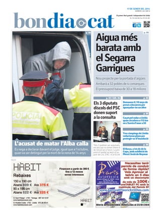 17 DE GENER DEL 2014
NÚMERO 1.847 ANY 8

El primer diari gratuït i independent de Lleida
Tel.: 973 260 065 Fax: 973 261 067
Visita’ns també a:

p. 06

Aigua més
barata amb
el Segarra
Garrigues

p. 06

Nou projecte per la portada d’aigües
Arribarà a 32 pobles de 4 comarques
El pressupost baixa de 30 a 18 milions
p. 03 i Edit. 04

p. 05

Els 3 diputats
díscols del PSC
donen suport
a la consulta

Demanen 6 i 10 anys de
presó a dos joves per
apunyalar-ne un altre
p. 05

Caçat pel radar a Lleida
quan circulava a 115 km
on s’havia d’anar a 50
p. 06

Tres càmpings de Lleida
redactaran plans per
protegir-se d’inundació

ORIOL BOSCH (ACN)

L’acusat de matar l’Alba calla

Es nega a declarar davant el jutge, igual que a l’octubre,
quan va ser detingut per la mort de la nena de 14 anys
PUBLICITAT

ACN

Tots 3 podrien ser expulsats,
encara que no tenen intenció
de renunciar a l’escó. La proposició també va tenir el suport de CiU, ERC i ICV-EUiA.

p. 08

El Barça, a 4ts de de la
Copa, amb exhibició de
Messi i lesió de Neymar

 