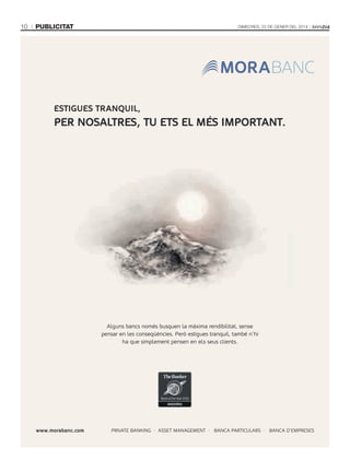 10

publicitat

Dimecres, 22 De gener Del 2014

ESTIGUES TRANQUIL,

pER NoSALTRES, TU ETS EL MéS IMpoRTANT.

Alguns bancs només busquen la màxima rendibilitat, sense
pensar en les conseqüències. Però estigues tranquil, també n’hi
ha que simplement pensen en els seus clients.

www.morabanc.com

PRIVATE BANKING · ASSET MANAGEMENT · BANCA PARTICULARS · BANCA D’EMPRESES

 