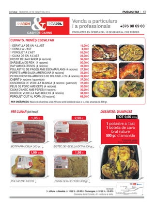 publicitat

Dimecres, 22 De gener Del 2014

Venda a particulars
i a professionals

+376 80 69 03

PRODUCTES EN OFERTA DEL 13 DE GENER AL 2 DE FEBRER

CASH DE CARNS

CUINATS, NOMÉS ESCALFAR
1 ESPATLLA DE XAI A L’AST
15,00 €
8,00 €
1 CONILL A L’AST
55,00 €
1 PORQUET A L’AST
1 CUIXA DE XAI A L’AST
25,00 €
ROSTIT DE XAI FARCIT (4 racions)
36,00 €
SARSUELA DE PEIX (4 racions)
50,00 €
49,00 €
RAP AMB CLOÏSSES (4 racions)
POLLASTRE DE PAGÈS AMB ESCAMARLANS (4 racions) 27,20 €
POPETS AMB SALSA AMERICANA (4 racions)
35,90 €
PERDIU ROSTIDA AMB COLS DE BRUSSEL·LES (4 racions) 39,90 €
CABRIT (4 racions i guarnicio)
37,00 €
OSSOBUCO DE VEDELLA BLANCA (4 racions i guarnició) 37,00 €
PEUS DE PORC AMB CEPS (4 racions)
30,00 €
30,00 €
CUIXA D’ÀNEC AMB PERES (4 racions)
38,00 €
RODÓ DE VEDELLA AMB BOLETS (4 racions)
PORQUET CUIT AL FORN (10 racions)
68,00 €
PER ENCÀRRECS: Abans de divendres a les 20 hores amb botella de cava o vi, més amanida de 500 gr.

PER CUINAR (tot fresc)
1,95 €

2,90 €

DISSABTES I DIUMENGES
TOT 9,50 €/Kg

1 pollastre a l’ast
1 botella de cava
brut nature
500 gr. d’amanida
Promocions vàlides
fins a acabar existències

BOTIFARRA CRUA 300 gr.

1,99 €/Kg

POLLASTRE ENTER

BISTEC DE VEDELLA EXTRA 300 gr.

1,98 €

ESCALOPA DE PORC 300 gr.
C. E. Serradells

HORARI:
De dilluns a dissabte de 10.00 h a 20.00 h. Diumenges de 10.00 h a 15.00 h
Carretera de la Comella, 45 - Andorra la Vella

13

Ctra. de la Comella
Av. Tarragona

Av. Salou

 