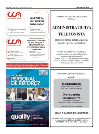 classificats

Dimecres, 22 De gener Del 2014

25

Cerca:

VENEDORS DE
MULTIMEDIA
FOTO-RADIO
Es requereix:
• Mínim de 2 anys d’experiència
en lloc similar
• Capacitat de treball en equip

S’ofereix:
• Estabilitat laboral
• Retribució segons vàlua
• Es garanteix confidencialitat

Приглашаем на работу:

Необходимые условия:
• Высокий уровень знания
русского языка
• Знание каталанского или
испанского языков
Приветствуется:
• Опыт в коммерческом секторе

НАБОР ПЕРСОНАЛА В
ОТДЕЛ ПРОДАЖ И
ОБСЛУЖИВАНИЯ
РУССКОГОВОРЯЩИХ
КЛИЕНТОВ
Предлагаем:
• Стабильную работу
• Зарплата соответствующая
• Конфиденциальность
гарантируется

Les persones interessades podeu enviar el vostre Currículum Vitae al E-mail:
s.personal@cca.ad o be adreçar-vos al Departament de Personal (1ª Planta Centre
Comercial Andorrà), de dilluns a divendres de 9:30 a 13:30

IMPORTANT CENTRE COMERCIAL
CERCA:

ADMINISTRATIU/IVA
TELEFONISTA
Imprescindible català, castellà,
francès i permís de treball.
DINAR A CÀRREC DE L’EMPRESA
Interessats, envieu currículum i fotografia a
puntdetrobada@andorra.ad o
truqueu al 843 433 o al 340 697 i demaneu per
la Sra. M. Carmen, de 9.00 a 13.00 h i de 15.00 h
a 19.00 h, de dilluns a divendres.

IMPORTANT CENTRE COMERCIAL
CERCA:

Reposadors

Horari: de 6.00 h a 16.00 h
Amb dues hores de descans

Xarcuter/a
Carnisser/a

Incorporació immediata
Requisits: català, castellà i francès
Demaneu per Sra. Vanessa

DinAR A CàRREC DE l’EmpREsA
Interessats, enviar currículum i foto a rrhh@puntdetrobada.ad
o truqueu al telèfon 843 548 De 9.00 h a 15.00 h
i de 17.00 h a 20.00 h. De dilluns a divendres

 