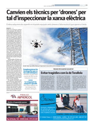 AVUI 03

BONDIA
DIJOUS, 27 DE FEBRER DEL 2014

Canvien els tècnics per ‘drones’ per
tal d’inspeccionar la xarxa elèctrica
Endesa adquireix dos aparells no tripulats equipats amb càmeres d’alta resolució que operen a Lleida
SALVADOR MIRET (ACN)

REDACCIÓ. LLEIDA

Endesa ha començat a utilitzar
a les comarques de Lleida drones teledirigits equipats amb càmeres d’alta resolució per enregistrar i revisar l’estat de la xarxa elèctrica. Aquests aparells
aeris no tripulats, que suposen
una mesura complementària a
les termografies que Endesa fa
amb helicòpters, permeten inspeccionar les línies sobretot en
punts de difícil accés evitant així que ho hagin de fer operaris,
amb el risc que comporta. Amb
els dos aparells que ja s’estan
utilitzant a Lleida, Endesa disposa a Catalunya de cinc drones
amb què inspecciona uns
10.000 quilòmetres de xarxa
d’alta tensió, tot i que la companyia preveu incrementar la flota
després dels resultats obtinguts
fins ara.
Responsables d’Endesa van
presentar ahir a Lleida els dos
drones que la companyia ha començat a utilitzar per revisar la
xarxa elèctrica d’alta tensió de
la demarcació, en substitució de
les revisions que ara feien operaris de la companyia. Ara per
ara els treballs d’inspecció se
centren a les comarques de la
plana de Lleida tot i que s’estendran al Pirineu quan faci més
bon temps, segonsva explicar el
responsable de la xarxa d’alta
tensió d’Endesa a Lleida iTarragona, Francesc Alemany.
Els aparells teledirigits, que
pesen entre dos i quatre quilos i
que un cop desplegats fan 75
centímetres de llargada, estan
equipats amb càmeres d’alta resolució que permeten captar
imatges des les línies, especialment en zones de difícil accés,
sense haver de tallar el servei.
PUBLICITAT

Un dels ‘drones’ que utilitza Endesa per inspeccionar la xarxa elèctrica de les comarques de Lleida

Complementaran les
termografies que es
fan amb helicòpters
Permeten accedir millor
a punts de difícil accés
i redueixen els riscos

La companyia ha
comprat 5 aparells
Però valora adquirir-ne
més després dels
resultats obtinguts

MESURA PER GUANYAR SEGURETAT

Evitar tragèdies com la deTorallola
Endesava explicar ahir que la
inversió feta per adquirir els
drones (cada aparell costa entre 25.000 i 50.000 euros)
val la pena perquè es guanya
seguretat. De fet, aquests
aparell permetran evitar els
accidents i millorar la seguretat dels operaris. Tragèdies
com la deTorallola, que es va
produir el matí del 14 de juny

de 2002 quan l’helicòpter,
que revisava la xarxa elèctrica va patir una sobrecàrrega
i es va precipitar al buit després de perdre la cua en ple
vol, es podran evitar. En el sinistre, que va arribar a judici
l’any 2011, van morir el pilot,
el copilot, tres responsables
de la conselleria d’Indústria
(entre ells la delegada del de-

partament a Lleida, Divina
Esteve), i tres tècnics de la
companyia Fecsa Endesa,
que havia contractat els serveis de l’aeronau. Segons el
responsable de l’empresa, el
pla de vol detallava que hi viatjarien quatre persones, tot
i que el pilot va decidir “lliurement” pujar-hi quatre individus més.

 