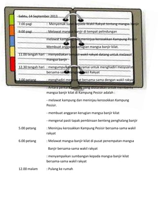 Sabtu, 14 September 2013
7.00 pagi

: Menyemak surat kepada Wakil Rakyat tentang mangsa banjir

9.00 pagi

: Melawat mangsa banjir di tempat pelindungan
melawat kampung dan meninjua kerosakkan Kampung Pesisir
Membuat anggaran kerugian mangsa banjir kilat.

11.00 tengah hari : menyediakan tempat wakil rakyat datang untuk melawat
mangsa banjir
12.30 tengah hari : mengumpulkan orang ramai untuk menghadiri mesyuarat
bersama-sama dengan Wakil Rakyat
2.00 petang

: menghadiri mesyuarat bersama-sama dengan wakil rakyat.
: Antara perkara penting yang diutarakan untuk membantu
mangsa banjir kilat di Kampung Pesisir adalah :
- melawat kampung dan meninjau kerosokkan Kampung
Pesisir.
- membuat anggaran kerugian mangsa banjir kilat
- mengenal pasti tapak pembinaan benteng penghalang banjir

5.00 petang

: Meninjau kerosakkan Kampung Pesisir bersama-sama wakil
rakyat

6.00 petang

: Melawat mangsa banjir kilat di pusat penempatan mangsa
Banjir bersama-sama wakil rakyat
: menyampaikan sumbangan kepada mangsa banjir kilat
bersama-sama wakil rakyat

12.00 malam

: Pulang ke rumah

 