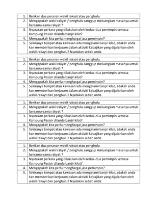 1. Berikan dua peranan wakil rakyat atau penghulu
2. Mengapakah wakil rakyat / penghulu sanggup meluangkan masanya untuk
bersama-sama rakyat ?
3. Nyatakan perkara yang dilakukan oleh kedua-dua pemimpin semasa
Kampung Pesisir dilanda banjir kilat?
4. Mengapakah kita perlu menghargai jasa pemimpin?
5. Sekiranya tempat atau kawasan ada mengalami banjir kilat, adakah anda
kan memberikan kerjasam dalam aktiviti kebajikan yang dijalankan oleh
wakil rakayt dan penghulu? Nyatakan sebab anda.
1. Berikan dua peranan wakil rakyat atau penghulu
2. Mengapakah wakil rakyat / penghulu sanggup meluangkan masanya untuk
bersama-sama rakyat ?
3. Nyatakan perkara yang dilakukan oleh kedua-dua pemimpin semasa
Kampung Pesisir dilanda banjir kilat?
4. Mengapakah kita perlu menghargai jasa pemimpin?
5. Sekiranya tempat atau kawasan ada mengalami banjir kilat, adakah anda
kan memberikan kerjasam dalam aktiviti kebajikan yang dijalankan oleh
wakil rakayt dan penghulu? Nyatakan sebab anda.
1. Berikan dua peranan wakil rakyat atau penghulu
2. Mengapakah wakil rakyat / penghulu sanggup meluangkan masanya untuk
bersama-sama rakyat ?
3. Nyatakan perkara yang dilakukan oleh kedua-dua pemimpin semasa
Kampung Pesisir dilanda banjir kilat?
4. Mengapakah kita perlu menghargai jasa pemimpin?
5. Sekiranya tempat atau kawasan ada mengalami banjir kilat, adakah anda
kan memberikan kerjasam dalam aktiviti kebajikan yang dijalankan oleh
wakil rakayt dan penghulu? Nyatakan sebab anda.
1. Berikan dua peranan wakil rakyat atau penghulu
2. Mengapakah wakil rakyat / penghulu sanggup meluangkan masanya untuk
bersama-sama rakyat ?
3. Nyatakan perkara yang dilakukan oleh kedua-dua pemimpin semasa
Kampung Pesisir dilanda banjir kilat?
4. Mengapakah kita perlu menghargai jasa pemimpin?
5. Sekiranya tempat atau kawasan ada mengalami banjir kilat, adakah anda
kan memberikan kerjasam dalam aktiviti kebajikan yang dijalankan oleh
wakil rakayt dan penghulu? Nyatakan sebab anda.

 