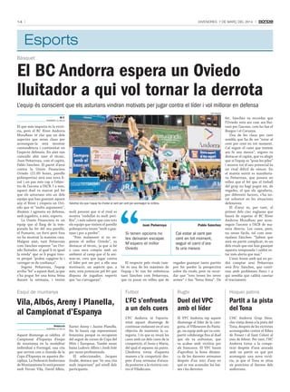 14

DivenDres, 7 De març Del 2014

Esports
Bàsquet

El BC Andorra espera un Oviedo
lluitador a qui vol tornar la derrota
L’equip és conscient que els asturians vindran motivats per jugar contra el líder i vol millorar en defensa
tati masià

M.F.
andorra la Vella

El que més importa és la victòria, però el BC River Andorra
MoraBanc té clar que un dels
aspectes que seran claus per
aconseguir-la serà mostrar
contundència i continuïtat en
l’aspecte defensiu. En això van
coincidir ahir tant el tècnic,
Joan Peñarroya, com el capità,
Pablo Sánchez. El partit d’avui
contra la Unión Financiera
Oviedo (21.00 hores, pavelló
poliesportiu) serà una nova final i un pas més cap a l’objectiu de l’ascens a l’ACB. I a més,
aquest duel ve marcat pel fet
que els asturians són un dels
equips que han guanyat aquest
any el River i s’espera un Oviedo que té “molts arguments”,
dinàmic i agressiu en defensa,
amb jugadors, a més, experts.
La Unión Financiera és un
equip que al llarg de la temporada ha fet del seu pavelló,
el Pumarín, un fortí però fora
no ha mostrat la mateixa cara.
Malgrat això, tant Peñarroya
com Sánchez esperen “un Oviedo lluitador, al qual li és igual
la renda” que se li pugui treure perquè “poden capgirar-la i
carregar-se de confiança”.
Segons Peñarroya, l’equip
arriba “bé” a aquest duel, ja que
s’ha pogut fer una bona feina
durant la setmana, i tenint

Sánchez diu que l’equip ha d’estar al cent per cent per aconseguir la victòria.

molt present que si el rival es
mostra “endollat és molt perillós”, i més sabent que com tots
els equips que visiten el pavelló
poliesportiu tenen “molt a guanyar i poc a perdre”.
“Fem malament si no esperem el millor Oviedo”, va
destacar el tècnic, ja que si bé
a casa seva compta amb un
ambient al camp que el fa animar-se, creu que jugar contra
el líder pot ser per a ells una
motivació, un aspecte que, a
més, està potenciat pel fet que
disposa de jugadors experts
que “no s’arrugaran”.

Joan Peñarroya

si tenen opcions no
les deixaran escapar.
m’espero el millor
oviedo
El respecte pels rivals també és una de les màximes de
l’equip i hi van fer referència
tant Sánchez com Peñarroya,
que va posar en relleu que de

Pablo Sánchez

Cal estar al cent per
cent en tot moment,
seguir el camí d’ara
fa uns mesos
vegades guanyar tants partits
pot fer perdre la perspectiva
sobre els rivals, però va recordar que “tots tenen les seves
armes” i fan “bona feina”. De

fet, Sánchez va recordar que
l’Oviedo està ara com ara lluitant per l’ascens, com ho fan el
Burgos i el Corunya.
Una de les claus per tant
sembla que ha de ser “estar al
cent per cent en tot moment.
Cal seguir el camí que teníem
ara fa uns mesos”, segons va
destacar el capità, que va afegir
que si l’equip es “posa les piles”
i mostra tot el seu potencial és
un rival difícil de vèncer. En
el mateix sentit es manifestava Peñarroya, que posava en
relleu que el fet que el treball
del grup no hagi pogut ser, de
vegades, el que els agradaria,
per diferents factors, s’ha notat sobretot en les situacions
defensives.
El d’avui és, per tant, el
primer dels cinc esglaons que
haurà de superar el BC River
Andorra MoraBanc per aconseguir l’ascens a l’ACB de manera directa. Les coses, però,
no seran fàcils, tal com assenyalava Sánchez: “Sabem que
serà un partit complicat, és un
dels rivals que ens han guanyat
aquesta temporada i caldrà estar més alerta que mai.”
L’únic home amb qui no podrà comptar avui Peñarroya
serà Éric Sánchez, que continua amb problemes físics i a
qui sembla que caldrà canviar
el tractament.

esquí de muntanya

Futbol

rugbi

Hoquei patins

Vila, Albós, Areny i Planella,
al Campionat d’Espanya

L’FC s’enfronta
a un dels cuers

Duel del VPC
amb el líder

Partit a la pista
del Tona

L’FC Andorra té l’oportunitat aquest diumenge de
continuar endavant en el seu
objectiu de mantenir la categoria. I és que es veurà les
cares amb un dels cuers de la
competició, el Jesús y María,
del qual el separen sis punts.
L’Andorra torna d’aquesta
manera a la competició després d’una setmana d’aturada posterior a la victòria contra el Viladecans.

El VPC Andorra rep aquest
diumenge el líder de la categoria, el Villeneuve du Paréage, un equip amb qui va compartir colideratge fins al duel
que els va enfrontar, que
va acabar amb victòria per
als francesos. El VPC haurà
d’aprofitar la bona dinàmica de les darreres setmanes
després d’un inici d’any en
què es van acumular les baixes i les derrotes.

L’HC Andorra Grup Heracles viatja demà a la pista del
Tona, després de les victòries
aconseguides contra el Ribes
de Freser i el Sant Celoni al
mes de febrer. Per tant, l’HC
Andorra torna a la competició després d’una aturada
amb un partit en què pot
aconseguir una nova victòria, ja que el Tona se situa
sis posicions al darrere dels
andorrans.

Redacció
andorra la Vella

Aquest diumenge se celebra el
Campionat d’Espanya d’esquí
de muntanya en la modalitat
individual a Formigal, una cita
que servirà com a cloenda de la
Copa d’Espanya en aquesta disciplina. La Federació Andorrana
de Muntanyisme hi serà present
amb Ferran Vila, David Albós,

Xavier Areny i Jaume Planella.
No hi haurà cap representant
femenina perquè es recuperen
del seguit de curses de Copa del
Món i Europeus. També seran
baixa Ludovic Albós i Jordi Solé
per raons professionals.
El seleccionador, Jacques
Soulié, destaca que “és una cita
molt important” pel nivell dels
participants.

 