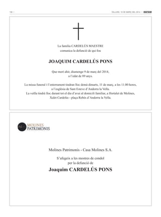 10

Dilluns, 10 De març Del 2014

La família CARDELÚS MAESTRE
comunica la defunció de qui fou

JOAQUIM CARDELÚS PONS
Que morí ahir, diumenge 9 de març del 2014,
a l’edat de 89 anys.
La missa funeral i l’enterrament tindran lloc demà dimarts, 11 de març, a les 11.00 hores,
a l’església de Sant Esteve d’Andorra la Vella.
La vetlla tindrà lloc durant tot el dia d’avui al domicili familiar, a Hortalet de Molines,
Xalet Cardelús - plaça Rebés d’Andorra la Vella.

Molines Patrimonis - Casa Molines S.A.
S’afegeix a les mostres de condol
per la defunció de

Joaquim CARDELÚS PONS

 