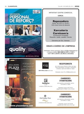 26

classificats

Dilluns, 10 De març Del 2014

IMPORTANT CENTRE COMERCIAL
CERCA:

Reposadors

Horari: de 6.00 h a 16.00 h
Amb dues hores de descans

Xarcuter/a
Carnisser/a

Incorporació immediata
Requisits: català, castellà i francès
Demaneu per Sra. Vanessa

DinAR A CàRREC DE l’EmpREsA
Interessats, enviar currículum i foto a rrhh@puntdetrobada.ad
o truqueu al telèfon 843 548 De 9.00 h a 15.00 h
i de 17.00 h a 20.00 h. De dilluns a divendres

El lideratge del sector
hoteler passa per la
qualitat dels nostres serveis
i pel nostre equip humà

RECEPCIONISTA
per a hotel ubicat a Andorra la Vella, amb experiència demostrable, do de gents, coneixement
d’idiomes i permís de residència i treball.
GRUP HOTELS PLAZA selecciona:
Interessats, envieu CV a rrhh@plazandorra.com.

CAMBRERES
D’HABITACIONS
amb experiència demostrable i permís
de residència i treball.
a Andorra la Vella selecciona:
Interessats, truqueu al 87 44 44 i
pregunteu pel Sr. Rafael o la Sra. Christel.

CAMBRERES
D’HABITACIONS
amb experiència demostrable i permís
de residència i treball.
a Andorra la Vella selecciona:

www.plazandorra.com

Interessats, truqueu al 87 29 99
i pregunteu per la Sra. Lucia o el Sr. Axel.

 
