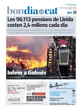 Tel.: 973 260 065 Fax: 973 261 067
El primer diari gratuït i independent de Lleida
Visita’ns també a:
27 DE MARÇ DEL 2014
Les96.113pensionsdeLleida
costen2,4milionscadadia
p. 06
p. 07
PUBLICITAT
La nòmina dels jubilats lleidatans supera aquest 2014, per primeravegada, els 1.000 milions l’any
NÚMERO 1.876 ANY 9
Cada dia s’afegeixen al col·lectiu tres nous pensionistes, quan fins fa pocs anys eren només dos
Infern a Golmés
Cremen milers de palets i caixes a l’exterior d’una central hortofructícola propera al poble
 