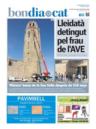 Tel.: 973 260 065 Fax: 973 261 067
El primer diari gratuït i independent de Lleida
Visita’ns també a:
8 DE MAIG DEL 2014
PUBLICITAT
NÚMERO 1.891 ANY 9
Lleidatà
detingut
pelfrau
del’AVE
‘Mònica’ baixa de la Seu Vella després de 528 anys
La campana que ha tocat els quarts per tot Lleida durant més de cinc segles al costat de la
‘Silvestra’, encarregada de tocar les hores, serà enviada ara a Alemanya per a ser restaurada
p. 03p. 05
LAURA CORTÉS/ACN
Ramón Aige, expresident de Sorigué
 