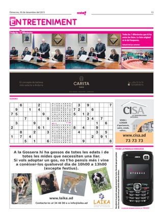 13Dimecres, 30 de desembre del 2015
Entreteniment
Troba les diferències
Troba les 7 diferències que hi ha
entre les fotos. La foto original
és la de l’esquerra.
Solució del joc anterior
sudoku
7
Descobreixlaparaulaamagadaprementlestecles.Recordaquepotsprémer
mesd’uncopcadateclaperobtenirdiferentslletres.
VENDA i
LLOGUER
d’apartaments,
xalets, estudis,
edificis...
www.cisa.ad
73 73 73
Troba la paraula amagada
El concepte de bellesa
més selecte a Andorra CaritaAndorra
Tel: +376 73 76 73
Crta. d’Anyós - Anyós Park - la Massana
La paraula amagada anterior és: present
T _ _ _ _ _ _
8 7 2 6 8 4 2
6 2
9 1 4
7 5 9
7 9
3 9
2 6 1
8 2 3
1 7 4
5 1 6
3 9 7
7 2 6
5 1 2
3 4 7
1 6
8 4 9
4 3 5
2 9 1
9 8316954287
892317465
754268391
481726539
635189724
279435618
548692173
167843952
923571846
436958127
728164593
591237846
965342781
372581469
814679235
147893652
683725914
259416378
 