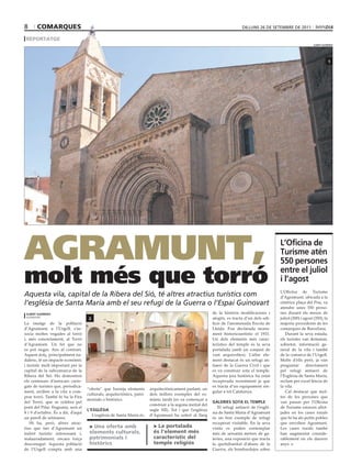 8      comarqUes                                                                                                            dilluns 26 dE sEtEmbrE dE 2011

 reportatge
                                                                                                                                                                    albert guerrero




                                                                                                                                                                                1




AgrAmunt,                                                                                                                                      l’oficina de
                                                                                                                                               turisme atén
                                                                                                                                               550 persones

molt més que torró                                                                                                                             entre el juliol
                                                                                                                                               i l’agost
                                                                                                                                               L’Oficina de Turisme
Aquesta vila, capital de la Ribera del Sió, té altres atractius turístics com                                                                  d’Agramunt, ubicada a la
l’església de Santa Maria amb el seu refugi de la Guerra o l’Espai Guinovart                                                                   cèntrica plaça del Pou, va
                                                                                                                                               atendre unes 550 perso-
 albert guerrero                                                                                           de la història modificacions i      nes durant els mesos de
 agramunt
                                     2                                                                     afegits, es tracta d’un dels edi-   juliol (200) i agost (350), la
La imatge de la població                                                                                   ficis de l’anomenada Escola de      majoria procedents de les
d’Agramunt, a l’Urgell, s’as-                                                                              Lleida. Fou declarada monu-         comarques de Barcelona.
socia moltes vegades al torró                                                                              ment historicoartístic el 1931.        Durant la seva estada,
i, més concretament, al Torró                                                                              Un dels elements més carac-         els turistes van demanar,
d’Agramunt. Un fet que no                                                                                  terístics del temple és la seva     sobretot, informació ge-
es pot negar. Ans al contrari.                                                                             portalada (amb un conjunt de        neral de la vila i també
Aquest dolç, principalment na-                                                                             vuit arquivoltes). L’altre ele-     de la comarca de l’Urgell.
dalenc, té un impacte econòmic                                                                             ment destacat és un refugi an-      Molts d’ells però, ja van
i turístic molt important per la                                                                           tiaeri de la Guerra Civil i que     preguntar       directament
capital de la subcomarca de la                                                                             es va construir sota el temple.     pel refugi antiaeri de
Ribera del Sió. Ho demostren                                                                               Aquesta joia històrica ha estat     l’Església de Santa Maria,
els centenars d’autocars carre-                                                                            recuperada recentment ja que        reclam per excel·lència de
gats de turistes que, períodica-                                                                           es tracta d’un equipament sin-      la vila.
                                    “oferta” que barreja elements       arquitectònicament parlant, un
ment, arriben a la vila a com-                                                                             gular a tot Catalunya.                 Cal destacar que mol-
                                    culturals, arquitectònics, patri-   dels millors exemples del ro-
prar torró. També hi ha la Fira                                                                                                                tes de les persones que
                                    monials o històrics.                mànic tardà (es va començar a
del Torró, que se celebra pel                                                                              galeries sota el temple             van passar per l’Oficina
                                                                        construir a la segona meitat del
pont del Pilar. Enguany, serà el                                                                              El refugi antiaeri de l’esglé-   de Turisme estaven allot-
                                    l’església                          segle XII). Tot i que l’església
8 i 9 d’octubre. És a dir, d’aquí                                                                          sia de Santa Maria d’Agramunt       jades en les cases rurals
                                       L’església de Santa Maria és,    d’Agramunt ha sofert al llarg
un parell de setmanes.                                                                                     és un bon exemple de refugi         que hi ha als petits pobles
   Hi ha, però, altres atrac-                                                                              recuperat visitable. En la seva     que envolten Agramunt.
tius que fan d’Agramunt un           > Una oferta amb                     > La portalada                   visita es poden contemplar          Les cases rurals també
indret turístic interessant i,       elements culturals,                  és l’element més                 més de seixanta metres de ga-       han augmentat conside-
malauradament, encara força          patrimonials i                       característic del                leries, una exposició que tracta    rablement en els darrers
desconegut. Aquesta població         històrics                            temple religiós                  la quotidianitat d’abans de la      anys.
de l’Urgell compta amb una                                                                                 Guerra, els bombardejos sobre
 