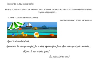AQUEST ÉS EL TEU DIARI D’ESTIU.
APUNTA TOTES LES COSES QUE VAS FENT, FES UN DIBUIX, ENGANXA ALGUNA FOTO O ALGUNA COSESTA QUE
T’AJUDI A RECORDAR…
EL PARE I LA MARE ET PODEN AJUDAR!
QUE PASSEU MOLT BONES VACANCES!!!
Aquest és el teu diari d’estiu.
Apunta totes les coses que vas fent, fes un dibuix, enganxa alguna foto o alguna coseta que t’ajudi a recordar….
El pare i la mare et poden ajudar!
Que passeu molt bon estiu!
 