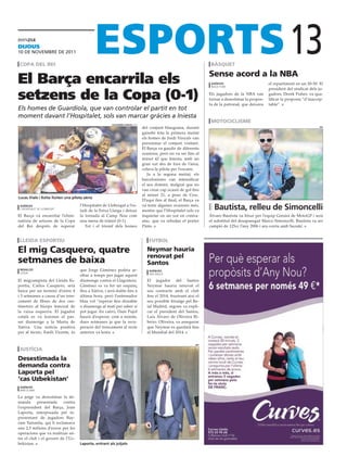 dijous
10 DE novEmbrE DE 2011

 copa del rei                                                                                                      bàsquet
                                                                                                                                                               13
                                                                                                                   sense acord a la Nba
El Barça encarrila els                                                                                              agències
                                                                                                                    nova york
                                                                                                                                                    el repartiment en un 50-50. El


setzens de la Copa (0-1)
                                                                                                                                                    president del sindicat dels ju-
                                                                                                                   Els jugadors de la NBA van       gadors, Derek Fisher, va qua-
                                                                                                                   tornar a desestimar la propos-   lificar la proposta “d’inaccep-
                                                                                                                   ta de la patronal, que deixava   table”.
Els homes de Guardiola, que van controlar el partit en tot
moment davant l’Hospitalet, sols van marcar gràcies a Iniesta
                                                                                                                   motociclisme
                                                      aLejandro garcía (efe)
                                                                               del conjunt blaugrana, durant                                                                     efe

                                                                               gairebé tota la primera meitat
                                                                               els homes de Jordi Vinyals van
                                                                               pressionar el conjunt visitant.
                                                                               El Barça va gaudir de diferents
                                                                               ocasions, però no va ser fins al
                                                                               minut 42 que Iniesta, amb un
                                                                               gran xut des de fora de l’àrea,
                                                                               colava la pilota per l’escaire.
                                                                                  Ja a la segona meitat, els
                                                                               barcelonistes van intensificar
                                                                               el seu domini, malgrat que no
                                                                               van crear cap ocasió de gol fins
                                                                               al minut 21, a peus de Cesc.
Lucas Viale i Keita lluiten una pilota aèria
                                                                               D’aquí fins al final, el Barça va
 agències
 l’hospitalet de llobregat
                                    l’Hospitalet de Llobregat a l’es-
                                    tadi de la Feixa Llarga i deixar
                                                                               va tenir algunes ocasions més,
                                                                               mentre que l’Hospitalet sols va
                                                                                                                     Bautista, relleu de simoncelli
El Barça va encarrilar l’elimi-     la tornada al Camp Nou com                 inquietar en un xut en contra-      Álvaro Bautista va fitxar per l’equip Gresini de MotoGP i serà
natòria de setzens de la Copa       una mena de tràmit (0-1)                   atac, que va rebutjar el porter     el substitut del desaparegut Marco Simoncelli. Bautista va ser
del Rei després de superar             Tot i el triomf dels homes              Pinto.                              campió de 125cc l’any 2006 i ara corria amb Suzuki.


lleida esportiu                                                                   futbol

el mig casquero, quatre                                                          Neymar hauria
                                                                                 renovat pel
setmanes de baixa                                                                santos
 redacció                           que Jorge Giménez podria ar-                   agències
 lleida
                                    ribar a temps per jugar aquest                 sao paulo

El migcampista del Lleida Es-       diumenge contra el Llagostera.               El jugador del Santos
portiu, Carlos Casquero, serà       Giménez es va fer un esquinç                 Neymar hauria renovat el
baixa per un termini d’entre 4      lleu a Xàtiva, i serà dubte fins a           seu contracte amb el club
i 5 setmanes a causa d’un tren-     última hora, però l’entrenador               fins el 2014, frustrant així el
cament de fibres de dos cen-        blau vol “esperar fins dissabte              seu possible fitxatge pel Re-
tímetres al bíceps femoral de       o diumenge al matí per saber si              ial Madrid, segons va expli-
la cuixa esquerra. El jugador       pot jugar. En canvi, Dani Pujol              car el president del Santos,
català es va lesionar el pas-       haurà d’esperar, com a mínim,                Luís Álvaro de Oliveira Ri-
sat diumenge a la Murta de          dues setmanes ja que la recu-                beiro. Oliveira, va assegurar
Xàtiva. Una notícia positiva        peració del trencament al recte              que Neymar es quedarà fins
per al tècnic, Emili Vicente, és    anterior va lenta.                           al Mundial del 2014.


                                                                                                             efe

 justícia
desestimada la
demanda contra
laporta pel
‘cas uzbekistan’
 agències
 barcelona

La jutge va desestimar la de-
manda      presentada    contra
l’expresident del Barça, Joan
Laporta, interposada pel re-
presentant de jugadors Bay-
ram Tutumlu, qui li reclamava
uns 2,5 milions d’euros per les
operacions que va realitzar en-
tre el club i el govern de l’Uz-
bekistan.                           Laporta, entrant als jutjats
 