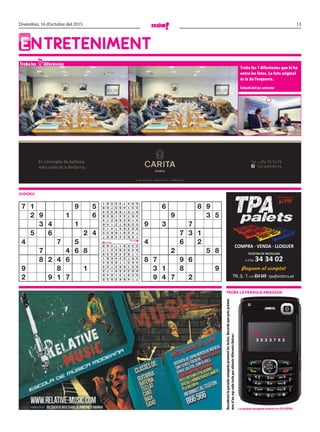 13Divendres, 16 d’octubre del 2015
EntrEtEnimEnt
Troba les diferències
Troba les 7 diferències que hi ha
entre les fotos. La foto original
és la de l’esquerra.
Solució del joc anterior
sudoku
7
Descobreixlaparaulaamagadaprementlestecles.Recordaquepotsprémer
mesd’uncopcadateclaperobtenirdiferentslletres.
Troba la paraula amagada
El concepte de bellesa
més selecte a Andorra CaritaAndorra
Tel: +376 73 76 73
Crta. d’Anyós - Anyós Park - la Massana
la paraula amagada anterior és: olivera
a _ _ _ _ _ _
2 5 2 3 7 6 2
7 1 9 5
2 9 1 6
3 4 1
5 6 2 4
4 7 5
7 4 6 8
8 2 4 6
9 8 1
2 9 1 7
6 8 9
9 3 5
9 3 7
7 3 1
4 6 2
2 5 8
8 7 9 6
3 1 8 9
9 4 7 2714862935
529731846
683459172
851693724
462178593
397524681
178246359
946385217
235917468
156324897
742918635
983657412
529873146
418569273
367241958
875196324
231485769
694732581
 