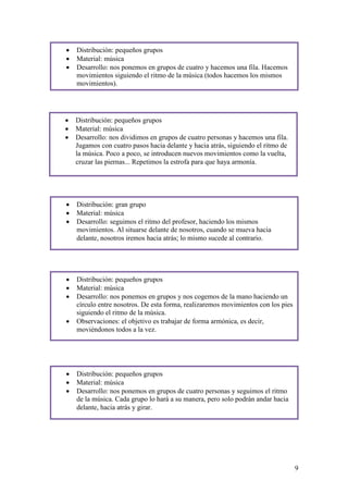    Distribución: pequeños grupos
   Material: música
   Desarrollo: nos ponemos en grupos de cuatro y hacemos una fila. Hacemos
    movimientos siguiendo el ritmo de la música (todos hacemos los mismos
    movimientos).




   Distribución: pequeños grupos
   Material: música
   Desarrollo: nos dividimos en grupos de cuatro personas y hacemos una fila.
    Jugamos con cuatro pasos hacia delante y hacia atrás, siguiendo el ritmo de
    la música. Poco a poco, se introducen nuevos movimientos como la vuelta,
    cruzar las piernas... Repetimos la estrofa para que haya armonía.




   Distribución: gran grupo
   Material: música
   Desarrollo: seguimos el ritmo del profesor, haciendo los mismos
    movimientos. Al situarse delante de nosotros, cuando se mueva hacia
    delante, nosotros iremos hacia atrás; lo mismo sucede al contrario.




   Distribución: pequeños grupos
   Material: música
   Desarrollo: nos ponemos en grupos y nos cogemos de la mano haciendo un
    círculo entre nosotros. De esta forma, realizaremos movimientos con los pies
    siguiendo el ritmo de la música.
   Observaciones: el objetivo es trabajar de forma armónica, es decir,
    moviéndonos todos a la vez.




   Distribución: pequeños grupos
   Material: música
   Desarrollo: nos ponemos en grupos de cuatro personas y seguimos el ritmo
    de la música. Cada grupo lo hará a su manera, pero solo podrán andar hacia
    delante, hacia atrás y girar.




                                                                                   9
 