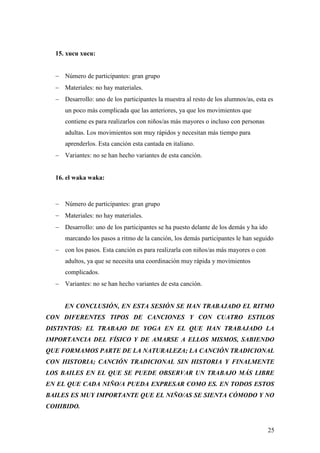 15. xucu xucu:


   Número de participantes: gran grupo
   Materiales: no hay materiales.
   Desarrollo: uno de los participantes la muestra al resto de los alumnos/as, esta es
     un poco más complicada que las anteriores, ya que los movimientos que
     contiene es para realizarlos con niños/as más mayores o incluso con personas
     adultas. Los movimientos son muy rápidos y necesitan más tiempo para
     aprenderlos. Esta canción esta cantada en italiano.
   Variantes: no se han hecho variantes de esta canción.


  16. el waka waka:



   Número de participantes: gran grupo
   Materiales: no hay materiales.
   Desarrollo: uno de los participantes se ha puesto delante de los demás y ha ido
     marcando los pasos a ritmo de la canción, los demás participantes le han seguido
   con los pasos. Esta canción es para realizarla con niños/as más mayores o con
     adultos, ya que se necesita una coordinación muy rápida y movimientos
     complicados.
   Variantes: no se han hecho variantes de esta canción.


     EN CONCLUSIÓN, EN ESTA SESIÓN SE HAN TRABAJADO EL RITMO
CON DIFERENTES TIPOS DE CANCIONES Y CON CUATRO ESTILOS
DISTINTOS: EL TRABAJO DE YOGA EN EL QUE HAN TRABAJADO LA
IMPORTANCIA DEL FÍSICO Y DE AMARSE A ELLOS MISMOS, SABIENDO
QUE FORMAMOS PARTE DE LA NATURALEZA; LA CANCIÓN TRADICIONAL
CON HISTORIA; CANCIÓN TRADICIONAL SIN HISTORIA Y FINALMENTE
LOS BAILES EN EL QUE SE PUEDE OBSERVAR UN TRABAJO MÁS LIBRE
EN EL QUE CADA NIÑO/A PUEDA EXPRESAR COMO ES. EN TODOS ESTOS
BAILES ES MUY IMPORTANTE QUE EL NIÑO/AS SE SIENTA CÓMODO Y NO
COHIBIDO.


                                                                                      25
 