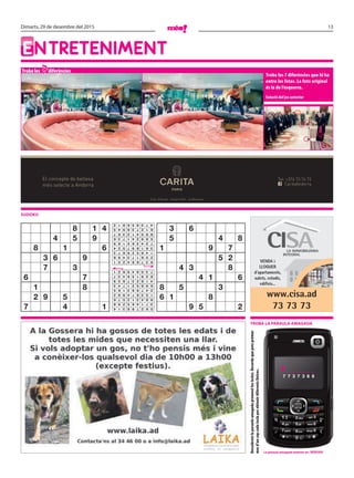 13Dimarts, 29 de desembre del 2015
EntrEtEnimEnt
Troba les diferències
Troba les 7 diferències que hi ha
entre les fotos. La foto original
és la de l’esquerra.
Solució del joc anterior
sudoku
7
Descobreixlaparaulaamagadaprementlestecles.Recordaquepotsprémer
mesd’uncopcadateclaperobtenirdiferentslletres.
VENDA i
LLOGUER
d’apartaments,
xalets, estudis,
edificis...
www.cisa.ad
73 73 73
Troba la paraula amagada
El concepte de bellesa
més selecte a Andorra CaritaAndorra
Tel: +376 73 76 73
Crta. d’Anyós - Anyós Park - la Massana
la paraula amagada anterior és: renyar
p _ _ _ _ _ _
7 7 3 7 3 6 8
8 1 4
4 5 9
8 1 6
3 6 9
7 3
6 7
1 8
2 9 5
7 4 1
3 6
5 4 8
1 9 7
5 2
4 3 8
4 1 6
8 5 3
6 1 8
9 5 2562798314
371465298
984312576
153674982
247983165
698521743
416237859
829156437
735849621
937684251
256173498
148529673
361897524
724365189
589241736
895412367
612738945
473956812
 