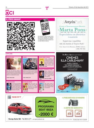 14 Dimarts, 29 de desembre del 2015
O
Oci
El vídEo amagat
Per descobrir el vídeo amagat només
has de tenir instal·lada una aplicació
de lectura de codi QR al teu smartpho-
ne. Utilitza-la per poder visualitzar així
un vídeo diferent cada dia.
Llegint codi QR...
Lector codi QR
cartellera
Europ-Auto SA · Tel.825 671 - europauto@seat.ad Promoció vàlida de vehicles en estoc
TECNOLOGIA PER A GAUDIR
PROGRAMA
SEAT IBIZA
-2000 €
Marta Pons
Especialista en dietètica
Centre d'Assessorament Dietètic
+376 737 173
i nutrició
Supervisa i equilibra
tots els menús d’Anyós Park!
Segueix-nos:
De dilluns a dijous (excepte festius)*
* CONSULTEU LA CARTELLERA
A WWW.CINEMESILLA.COM
CINEMES
ILLACARLEMANY
AMB EL CINEMA
EN VERSIÓ ORIGINAL
SUBTITULADA EN ESPANYOL
CaRlItoS Y SNooPY, la PElíCUla
Snoopy s’embarca en
una gran missió com a as
de l’aviació, per enfron-
tar-se al seu enemic, el
Baró Roig. Mentrestant,
Carlitos Brown viurà
també la seva aventura.
15.45, 17.45, 19.45
El dESaFío
Basada en la història real de Philippe
Petit, un home que el 1974 va caminar
sobre una corda fluixa estesa entre les
torres del World Trade Center.
15.30, 18.00, 22.45
PalmERaS EN la NIEvE
Any 1953. Dos germans viatgen des
dels Pirineus fins a la colònia espanyo-
la de Fernando Poo, una terra llunyana
i exòtica a Guinea Equatorial, per tre-
ballar en una plantació de cacau.
16.00, 19.00, 22.00
StaR WaRS - El dESPERtaR dE la FUERZa
Setena entrega de la
saga de La guerra de les
galàxies. Trenta anys des-
prés de la tornada del
Jedi, la galàxia encara
està en guerra.
16.00, 19.00. 3D: 22.45. VOSe:
19.45
El vIaJE dE aRlo
¿Què hauria passat si
l’asteroide que va canvi-
ar per sempre la vida a la
Terra no hagués impac-
tat al planeta?
15.30
oCHo aPEllIdoS CatalaNES
Koldo posa rumb a Se-
villa per convèncer Rafa
que han de viatjar a
Catalunya per rescatar
Amaia, que s’ha enamo-
rat d’un català.
17.30, 20.30
El PUENtE dE loS ESPíaS
Un advocat de Brooklyn
es veu sobtadament im-
mers en les entranyes de
la guerra freda quan la
CIA l’hi envia amb l’en-
càrrec de negociar l’alli-
berament d’un pilot.
22.00
cartellera
 