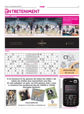 13Dijous, 31 de desembre del 2015
EntrEtEnimEnt
Troba les diferències
Troba les 7 diferències que hi ha
entre les fotos. La foto original
és la de l’esquerra.
Solució del joc anterior
sudoku
7
Descobreixlaparaulaamagadaprementlestecles.Recordaquepotsprémer
mesd’uncopcadateclaperobtenirdiferentslletres.
VENDA i
LLOGUER
d’apartaments,
xalets, estudis,
edificis...
www.cisa.ad
73 73 73
Troba la paraula amagada
El concepte de bellesa
més selecte a Andorra CaritaAndorra
Tel: +376 73 76 73
Crta. d’Anyós - Anyós Park - la Massana
la paraula amagada anterior és: Tramvia
d _ _ _ _ _ _
3 3 7 8 6 7 2
7 3
5 2 7
6 2 1
8 9 5
3 7 2
8 3 9
8 1
9 3 4
2 9
9 6 2
4 8 7
5 8
6 7 2
8 4 9
1 6 5
4 9 5
1 9 7
3 6781329564
452167839
369485271
624891753
913756482
875243916
538914627
297638145
146572398
963157248
412983657
758264319
647395182
325841796
891726534
176439825
584612973
239578461
 